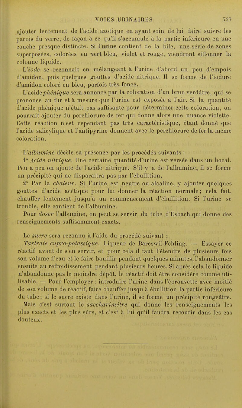 ajouter lentement de l'acide azotique en ayant soin de lui faire suivre les parois du verre, de lagon à ce qu'il s'accumule à la partie inférieure en une couche presque distincte. Si l'urine contient de la bile, une série de zones superposées, colorées en vert bleu, violet et rouge, viendront sillonner la colonne liquide. L'iode se reconnaît en mélangeant à l'urine d'abord un peu d'empois d'amidon, puis quelques gouttes d'acide nitrique. Il se forme de l'iodure d'amidon coloré en bleu, parfois très foncé. L'acidephénique sera annoncé par la coloration d'un brun verdâtre, qui se prononce au fur et à mesure que l'urine est exposée à l'air. Si la quantité d'acide phénique n'était pas suffisante pour déterminer cette coloration, on pourrait ajouter du perchlorure de fer qui donne alors une nuance violette. Cette réaction n'est cependant pas très caractéristique, étant donné que l'acide salicylique et l'antipyrine donnent avec le perchlorure de fer la même coloration. Valbumine décèle sa présence par les procédés suivants : 1° Acide nitrique. Une certaine quantité d'urine est versée dans un bocal. Peu à peu on ajoute de l'acide nitrique. S'il y a de l'albumine, il se forme un précipité qui ne disparaîtra pas par l'ébullition. 2° Par la chaleur. Si l'urine est neutre ou alcaline, y ajouter quelques gouttes d'acide acétique pour lui donner la réaction normale; cela fait, chauffer lentement jusqu'à un commencement d'ébullition. Si l'urine se trouble, elle contient de l'albumine. Pour doser l'albumine, on peut se servir du tube d'Esbach qui donne des renseignements suffisamment exacts. Le sucre sera reconnu à l'aide du procédé suivant : Tartrate cupro-potassique. Liqueur de Bareswil-Fehling. — Essayer ce réactif avant de s'en servir, et pour cela il faut l'étendre de plusieurs fois son volume d'eau et le faire bouillir pendant quelques minutes, l'abandonner ensuite au refroidissement pendant plusieurs heures. Si après cela le liquide n'abandonne pas le moindre dépôt, le réactif doit être considéré comme uti- lisable. — Pour l'employer: introduire l'urine dans l'éprouvette avec moitié de son volume de réactif, faire chauffer jusqu'à ébullition la partie inférieure du tube; si le sucre existe dans l'urine, il se forme un précipité rougeâtre. Mais c'est surtout le saccharimèlre qui donne les renseignements les plus exacts et les plus sûrs, et c'est à lui qu'il faudra recourir dans les cas douteux.