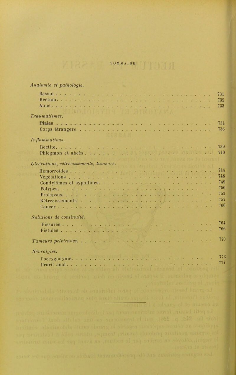 SOMMAIRE Analomie et pathologie. Bassin 731 Rectum 732 Anus 733 Traumatisrnes. Plaies . . . . _ 734 Corps étrangers 736 Inflammations. Rectite 139 Thlegmon et abcès 740 Ulcérations, rétrécissements, tumeurs. Hémorroïdes '44 Végétations 748 Condylômes et syphilides 749 Polypes • 750 Prolapsus • • '52 Rétrécissements 757 Cancer 760 Solutions de continuité. Fissures ... Fistules .... 766 Tumeurs pelviennes 77^ Névralgies. Coccygodynie ~'™ Prurit anal 774