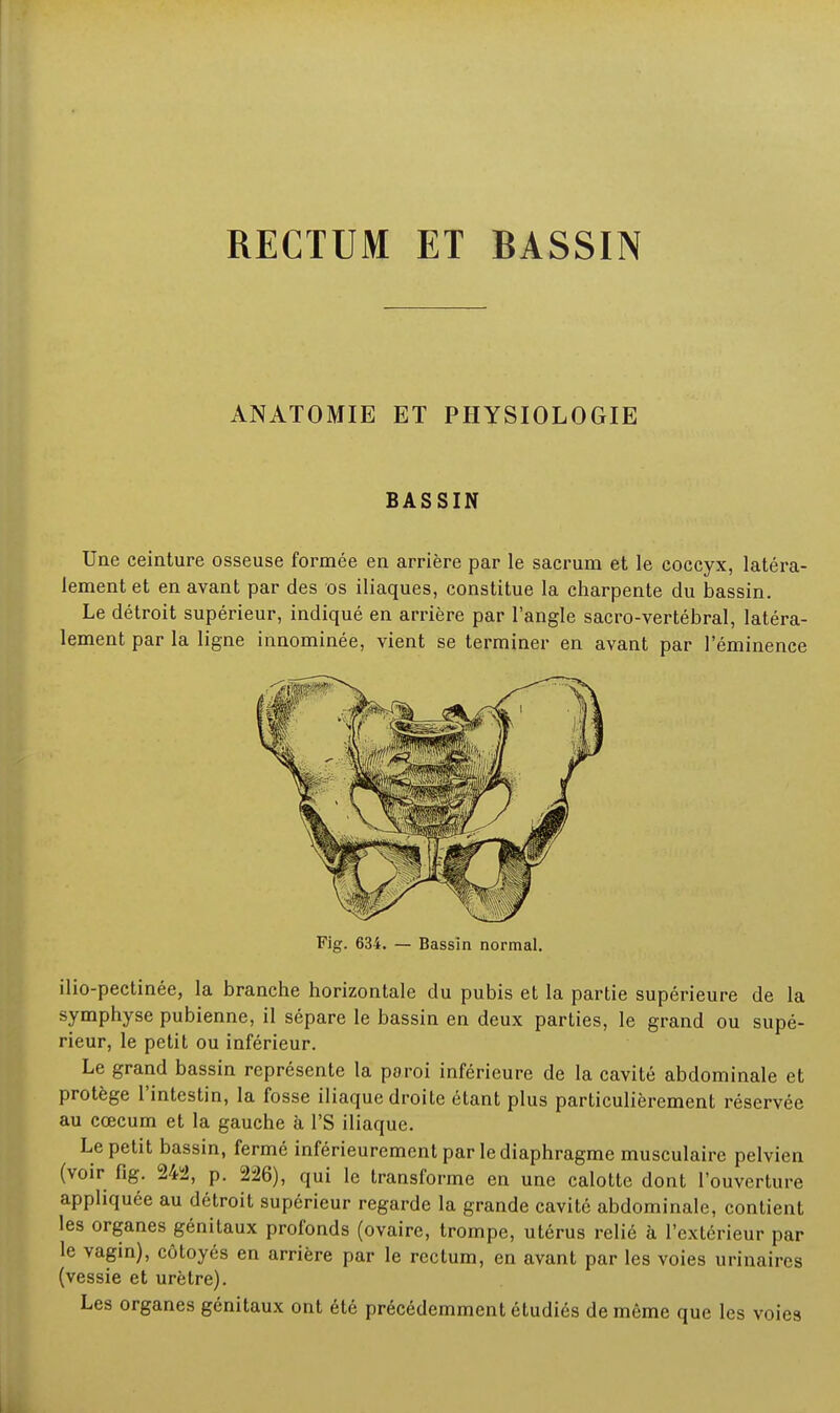 ANATOMIE ET PHYSIOLOGIE BASSIN Une ceinture osseuse formée eu arrière par le sacrum et le coccyx, latéra- lement et en avant par des os iliaques, constitue la charpente du bassin. Le détroit supérieur, indiqué en arrière par l'angle sacro-vertébral, latéra- lement par la ligne innominée, vient se terminer en avant par l'éminence Fig. 634. — Bassin normal. ilio-pectinée, la branche horizontale du pubis et la partie supérieure de la symphyse pubienne, il sépare le bassin en deux parties, le grand ou supé- rieur, le petit ou inférieur. Le grand bassin représente la paroi inférieure de la cavité abdominale et protège l'intestin, la fosse iliaque droite étant plus particulièrement réservée au cœcum et la gauche à l'S iliaque. Le petit bassin, fermé inférieurement par le diaphragme musculaire pelvien (voir fig. 242, p. 226), qui le transforme en une calotte dont l'ouverture appliquée au détroit supérieur regarde la grande cavité abdominale, contient les organes génitaux profonds (ovaire, trompe, utérus relié à l'extérieur par le vagin), côtoyés en arrière par le rectum, en avant par les voies urinaircs (vessie et urètre). Les organes génitaux ont été précédemment étudiés de même que les voies
