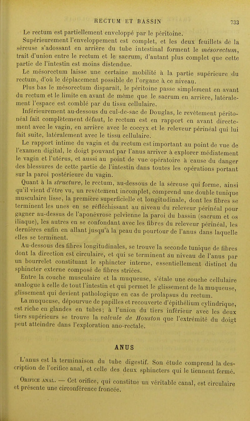 Le rectum est partiellement enveloppé par le péritoine. Supérieurement l'enveloppement est complet, et les deux feuillets de la séreuse s'adossant en arrière du tube intestinal forment le mésorectum, trait d'union entre le rectum et le sacrum, d'autant plus complet que cette partie de l'intestin est moins distendue. Le mésorectum laisse une certaine mobilité à la partie supérieure du rectum, d'où le déplacement possible de l'organe à ce niveau. Plus bas le mésorectum disparait, le péritoine passe simplement en avant du rectum et le limite en avant de même que le sacrum en arrière latérale- ment l'espace est comblé par du tissu cellulaire. Inférieurement au-dessous du cul-de-sac de Douglas, le revêtement périto- néal fait complètement défaut, le rectum est en rapport en avant directe- ment avec le vagin, en arrière avec le coccyx et le releveur périnéal qui lui fait suite, latéralement avec le tissu cellulaire. Le rapport intime du vagin et du rectum est important au point de vue de l'examen digital, le doigt pouvant par l'anus arriver à explorer médiatement le vagin et l'utérus, et aussi au point de vue opératoire à cause du danger des blessures de cette partie de l'intestin dans toutes les opérations portant sur la paroi postérieure du vagin. Quant à la structure, le rectum, au-dessous de la séreuse qui forme, ainsi qu'il vient d'être vu, un revêtement incomplet, comprend une double tunique musculaire lisse, la première superficielle et longitudinale, dont les fibres se terminent les unes en se réfléchissant au niveau du releveur périnéal pour gagner au-dessus de l'aponévrose pelvienne la paroi du bassin (sacrum et os iliaque), les autres en se confondant avec les fibres du releveur périnéal, les dernières enfin en allant jusqu'à la peau du pourtour de l'anus dans laquelle elles se terminent. Au-dessous des fibres longitudinales, se trouve la seconde tunique de fibres dont la direction est circulaire, et qui se terminent au niveau de l'anus par un bourrelet constituant le sphincter interne, essentiellement distinct du sphincter externe composé de fibres striées. Entre la couche musculaire et la muqueuse, s'étale une couche cellulaire analogue à celle de tout l'intestin et qui permet le glissement de la muqueuse, glissement qui devient pathologique en cas de prolapsus du rectum. La muqueuse, dépourvue de papilles et recouverte d'épithélium cylindrique, est riche en glandes en tubes; à l'union du tiers inférieur avec les deux tiers supérieurs se trouve la valvule de Houston que l'extrémité du doigt peut atteindre dans l'exploration ano-rectale. ANUS L'anus est la terminaison du tube digestif. Son étude comprend la des- cription de l'orifice anal, et celle des deux sphincters qui le tiennent fermé. Orifice anal. - Cet orifice, qui constitue un véritable canal, est circulaire et présente une circonférence froncée.