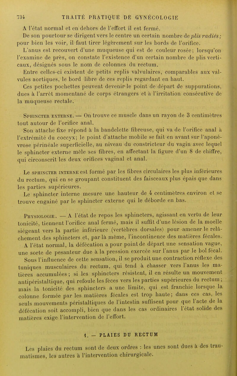 A l'état normal et en dehors de l'effort il est fermé. De son pourtour se dirigent vers le centre un certain nombre de^'s radiés; pour bien les voir, il faut tirer légèrement sur les bords de l'orifice. L'anus est recouvert d'une muqueuse qui est de couleur rosée; lorsqu'on l'examine de près, on constate l'existence d'un certain nombre de plis verti- caux, désignés sous le nom de colonnes du rectum. Entre celles-ci existent de petits replis valvulaires, comparables aux val- vules aortiques, le bord libre de ces replis regardant en haut. Ces petites pochettes peuvent devenir le point de départ de suppurations, dues à l'arrêt momentané de corps étrangers et à l'irritation consécutive de la muqueuse rectale. Sphincter externe. — On trouve ce muscle dans un rayon de 3 centimètres tout autour de l'orifice anal. Son attache fixe répond à la bandelette fibreuse, qui va de l'orifice anal à l'extrémité du coccyx; le point d'attache mobile se fait en avant sur l'aponé- vrose périnéale superficielle, au niveau du constricteur du vagin avec lequel le sphincter externe mêle ses fibres, en affectant la figure d'un 8 de chiffre, qui circonscrit les deux orifices vaginal et anal. Le sphincter interne est formé par les fibres circulaires les plus inférieures du rectum, qui en se groupant constituent des faisceaux plus épais que dans les parties supérieures. Le sphincter interne mesure une hauteur de 4 centimètres environ et se trouve engainé par le sphincter externe qui le déborde en bas. Physiologie. — A l'état de repos les sphincters, agissant en vertu de leur tonicité, tiennent l'orifice anal fermé, mais il suffit d'une lésion de la moelle siégeant vers la partie inférieure (vertèbres dorsales) pour amener le relâ- chement des sphincters et, parla même, l'incontinence des matières fécales. A l'état normal, la défécation a pour point de départ une sensation vague, une sorte de pesanteur due à la pression exercée sur l'anus par le bol fécal. Sous l'influence de cette sensation, il se produit une contraction réflexe des tuniques musculaires du rectum, qui tend à chasser vers l'anus les ma- tières accumulées ; si les sphincters résistent, il en résulte un mouvement antipéristaltique, qui refoule les fèces vers les parties supérieures du rectum; mais la tonicité des sphincters a une limite, qui est franchie lorsque la colonne formée par les matières fécales est trop haute; dans ces cas, les seuls mouvements péristaltiques de l'intestin suffisent pour que l'acte de la défécation soit accompli, bien que dans les cas ordinaires l'état solide des matières exige l'intervention de l'effort. 1. - PLAIES DU RECTUM Les plaies du rectum sont de deux ordres : les unes sont dues à des trau- malismes, les autres à l'intervention chirurgicale.