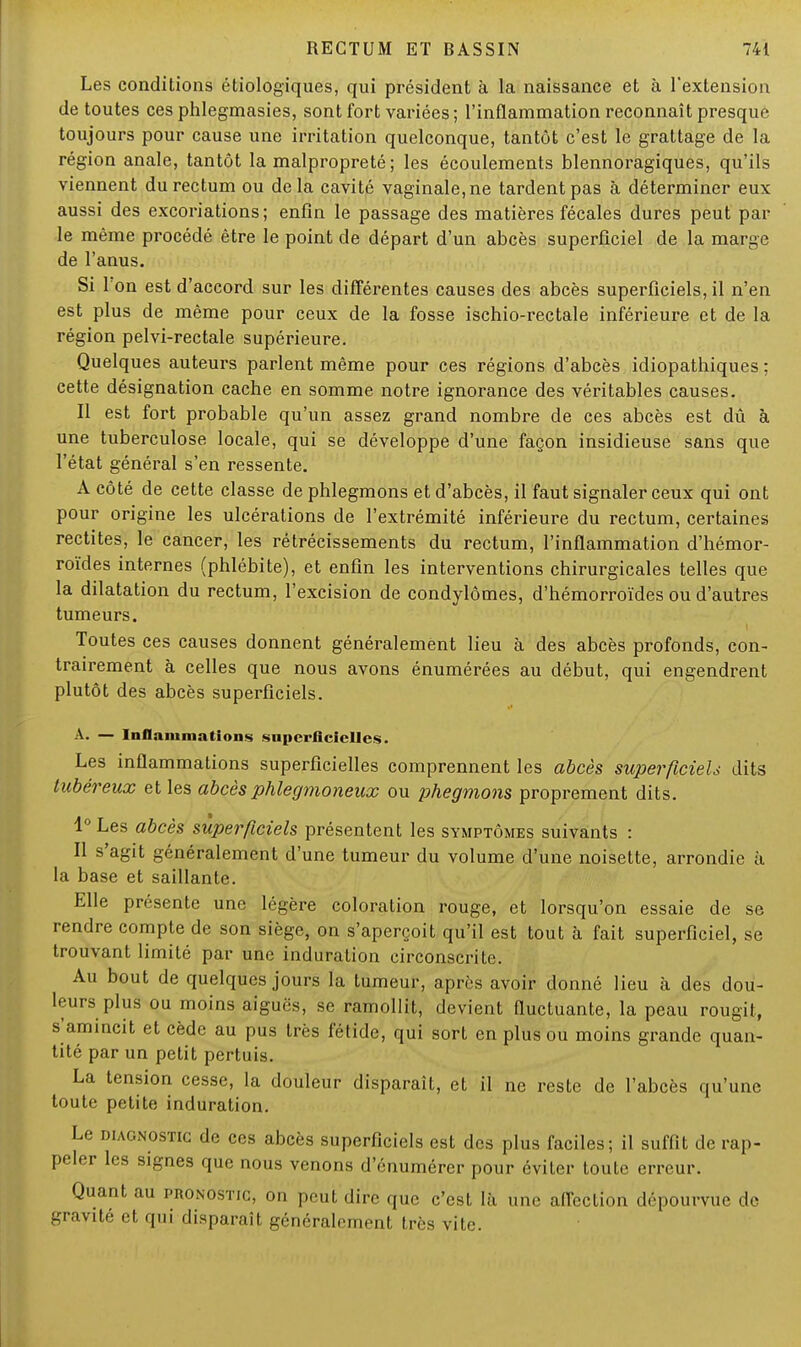 Les conditions écologiques, qui président à la naissance et à l'extension de toutes ces phlegmasies, sont fort variées; l'inflammation reconnaît presque toujours pour cause une irritation quelconque, tantôt c'est le grattage de la région anale, tantôt la malpropreté ; les écoulements blennoragiques, qu'ils viennent du rectum ou delà cavité vaginale, ne tardent pas à déterminer eux aussi des excoriations; enfin le passage des matières fécales dures peut par le même procédé être le point de départ d'un abcès superficiel de la marge de l'anus. Si Ton est d'accord sur les différentes causes des abcès superficiels, il n'en est plus de même pour ceux de la fosse ischio-rectale inférieure et de la région pelvi-rectale supérieure. Quelques auteurs parlent même pour ces régions d'abcès idiopathiques ; cette désignation cache en somme notre ignorance des véritables causes. Il est fort probable qu'un assez grand nombre de ces abcès est dû à une tuberculose locale, qui se développe d'une façon insidieuse sans que l'état général s'en ressente. A côté de cette classe de phlegmons et d'abcès, il faut signaler ceux qui ont pour origine les ulcérations de l'extrémité inférieure du rectum, certaines redites, le cancer, les rétrécissements du rectum, l'inflammation d'hémor- roïdes internes (phlébite), et enfin les interventions chirurgicales telles que la dilatation du rectum, l'excision de condylômes, d'hémorroïdes ou d'autres tumeurs. Toutes ces causes donnent généralement lieu à des abcès profonds, con- trairement à celles que nous avons énumérées au début, qui engendrent plutôt des abcès superficiels. A. — Inflammations superficielles. Les inflammations superficielles comprennent les abcès superficiels dits tubéreux et les abcès phlegmoneux ou phegmons proprement dits. 1° Les abcès superficiels présentent les symptômes suivants : Il s'agit généralement d'une tumeur du volume d'une noisette, arrondie à la base et saillante. Elle présente une légère coloration rouge, et lorsqu'on essaie de se rendre compte de son siège, on s'aperçoit qu'il est tout à fait superficiel, se trouvant limité par une induration circonscrite. Au bout de quelques jours la tumeur, après avoir donné lieu à des dou- leurs plus ou moins aiguës, se ramollit, devient fluctuante, la peau rougit, s'amincit et cède au pus très fétide, qui sort en plus ou moins grande quan- tité par un petit pertuis. La tension cesse, la douleur disparaît, et il ne reste de l'abcès qu'une toute petite induration. Le diagnostic de ces abcès superficiels est des plus faciles; il suffit de rap- peler les signes que nous venons d'énumérer pour éviter toute erreur. Quant au pronostic, on peut dire que c'est là une affection dépourvue de gravité et qui disparaît généralement très vile.