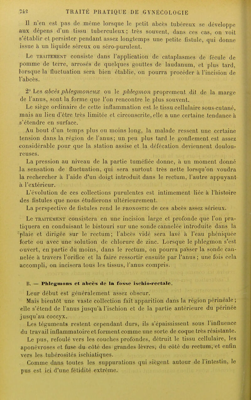 Il n'en est pas de même lorsque le petit abcès tubéreux se développe aux dépens d'un tissu tuberculeux ; très souvent, dans ces cas, on voit s'établir et persister pendant assez longtemps une petite fistule, qui donne issue à un liquide séreux ou séro-purulent. Le traitement consiste dans l'application de cataplasmes de fécule de pomme de terre, arrosés de quelques gouttes de laudanum, et plus tard, lorsque la fluctuation sera bien établie, on pourra procéder à l'incision de l'abcès. 2° Les abcès phlegmoneux ou le phlegmon proprement dit de la marge de l'anus, sont la forme que l'on rencontre le plus souvent. Le siège ordinaire de cette inflammation est le tissu cellulaire sous-cutané, mais au lieu d'être très limitée et circonscrite, elle a une certaine tendance à s'étendre en surface. Au bout d'un temps plus ou moins long, la malade ressent une certaine tension dans la région de l'anus; un peu plus tard le gonflement est assez considérable pour que la station assise et la défécation deviennent doulou- reuses. La pression au niveau de la partie tuméfiée donne, à un moment donné la sensation de fluctuation, qui sera surtout très nette lorsqu'on voudra la rechercher à l'aide d'un doigt introduit dans le rectum, l'autre appuyant à l'extérieur. L'évolution de ces collections purulentes est intimement liée à l'histoire des fistules que nous étudierons ultérieurement. La perspective de fistules rend le pronostic de ces abcès assez sérieux. Le traitement consistera en une incision large et profonde que l'on pra- tiquera en conduisant le bistouri sur une sonde cannelée introduite dans la plaie et dirigée sur le rectum; l'abcès vidé sera lavé à l'eau phéniquée forte ou avec une solution de chlorure de zinc. Lorsque le phlegmon s'est ouvert, en partie du moins, dans le rectum, on pourra passer la sonde can- nelée à travers l'orifice et la faire ressortir ensuite par l'anus ; une fois cela accompli, on incisera tous les tissus, l'anus compris. B. — Phlegmons et abcès de la fosse iscliio-rectalc. Leur début est généralement assez obscur. Mais bientôt une vaste collection fait apparition dans la région périnéale; elle s'étend de l'anus jusqu'à l'ischion et de la partie antérieure du périnée jusqu'au coccyx. Les téguments restent cependant durs, ils s'épaississent sous l'influence du travail inflammatoire et forment comme une sorte de coque très résistante. Le pus, refoulé vers les couches profondes, détruit le tissu cellulaire, les aponévroses et fuse du côté des grandes lèvres, du côté du rectum, et enfin vers les tubérosités ischiatiques. Comme dans toutes les suppurations qui siègent autour de l'intestin, le pus est ici d'une fétidité extrême.