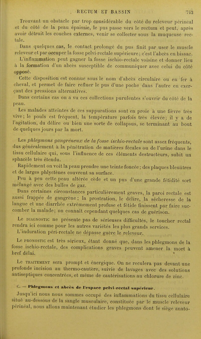 Trouvant un obstacle par trop considérable du côté du releveur périnéal et du côté de la peau épaissie, le pus passe vers le rectum et peut, après avoir détruit les couches externes, venir se collecter sous la muqueuse rec- tale. Dans quelques cas, le contact prolongé du pus finit par user le muscle releveur et par occuper la fosse pelvi-rectale supérieure ; c'est l'abcès en bissac. L'inflammation peut gagner la fosse ischio-rectale voisine et donner lieu à la formation d'un abcès susceptible de communiquer avec celui du côté opposé. Cette disposition est connue sous le nom d'abcès circulaire ou en fer à cheval, et permet de faire refluer le pus d'une poche dans l'autre en exer- çant des pressions alternatives. Dans certains cas on a vu ces collections purulentes s'ouvrir du côté de la peau. Les malades atteintes de ces suppurations sont en proie à une fièvre très vive; le pouls est fréquent, la température parfois très élevée; il y a de l'agitation, du délire ou bien une sorte de collapsus, se terminant au bout de quelques jours par la mort. Les phlegmons gangréneux de la fosse ischio-rectale sont assez fréquents, dus généralement à la pénétration de matières fécales ou de l'urine dans le tissu cellulaire qui, sous l'influence de ces éléments destructèurs, subit un sphacèle très étendu. Rapidement on voit la peau prendre une teinte foncée ; des plaques bleuâtres et de larges phlyctènes couvrent sa surface. Peu à peu cette peau altérée cède et un pus d'une grande fétidité sort mélangé avec des bulles de gaz. Dans certaines circonstances particulièrement graves, la paroi rectale est aussi frappée de gangrène ; la prostration, le délire, la sécheresse de la langue et une diarrhée extrêmement profuse et fétide finissent par faire suc- comber la malade; on connaît cependant quelques cas de guérison. Le diagnostic ne présente pas de sérieuses difficultés, le toucher rectal rendra ici comme pour les autres variétés les plus grands services. L'induration péri-rectale ne dépasse guère le releveur. Le pronostic est très sérieux, étant donné que, dans les phlegmons de la fosse ischio-rectale, des complications graves peuvent amener la mort à bref délai. ' Le traitement sera prompt et énergique. On ne reculera pas devant une profonde incision au thermo-cautère, suivie de lavages avec des solutions antiseptiques concentrées, et même de cautérisations au chlorure de zinc. G. — Phlegmons et abcès de l'espace pelvi-rcctal supérieur. Jusqu'ici nous nous sommes occupé des inflammations du tissu cellulaire situé au-dessous de la sangle musculaire, constituée par le muscle releveur périnéal, nous allons maintenant étudier les phlegmons dont le siège anato-