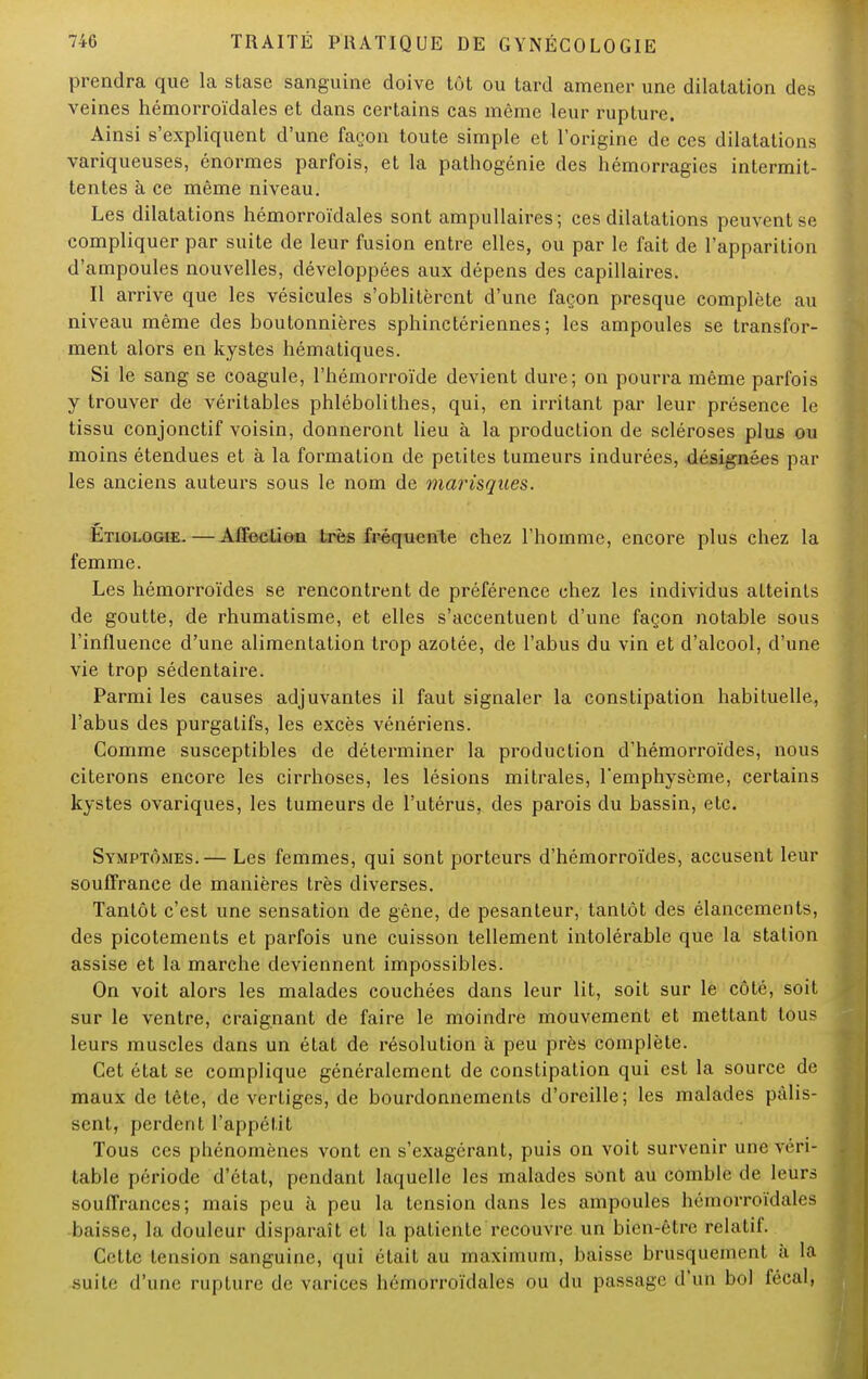 prendra que la stase sanguine doive tût ou tard amener une dilatation des veines hémorroïdales et dans certains cas même leur rupture. Ainsi s'expliquent d'une façon toute simple et l'origine de ces dilatations variqueuses, énormes parfois, et la pathogénie des hémorragies intermit- tentes à ce même niveau. Les dilatations hémorroïdales sont ampullaires; ces dilatations peuvent se compliquer par suite de leur fusion entre elles, ou par le fait de l'apparition d'ampoules nouvelles, développées aux dépens des capillaires. Il arrive que les vésicules s'oblitèrent d'une façon presque complète au niveau même des boutonnières sphinctériennes; les ampoules se transfor- ment alors en kystes hématiques. Si le sang se coagule, l'hémorroïde devient dure; on pourra même parfois y trouver de véritables phlébolithes, qui, en irritant par leur présence le tissu conjonctif voisin, donneront lieu à la production de scléroses plus ou moins étendues et à la formation de petites tumeurs indurées, désignées par les anciens auteurs sous le nom de marisques. Etiologie. — Affection très fréquente chez l'homme, encore plus chez la femme. Les hémorroïdes se rencontrent de préférence chez les individus atteints de goutte, de rhumatisme, et elles s'accentuent d'une façon notable sous l'influence d'une alimentation trop azotée, de l'abus du vin et d'alcool, d'une vie trop sédentaire. Parmi les causes adjuvantes il faut signaler la constipation habituelle, l'abus des purgatifs, les excès vénériens. Comme susceptibles de déterminer la production d'hémorroïdes, nous citerons encore les cirrhoses, les lésions mitrales, l'emphysème, certains kystes ovariques, les tumeurs de l'utérus, des parois du bassin, etc. Symptômes.— Les femmes, qui sont porteurs d'hémorroïdes, accusent leur souffrance de manières très diverses. Tantôt c'est une sensation de gêne, de pesanteur, tantôt des élancements, des picotements et parfois une cuisson tellement intolérable que la station assise et la marche deviennent impossibles. On voit alors les malades couchées dans leur lit, soit sur le côté, soit sur le ventre, craignant de faire le moindre mouvement et mettant tous leurs muscles dans un état de résolution à peu près complète. Cet état se complique généralement de constipation qui est la source de maux de tète, de vertiges, de bourdonnements d'oreille; les malades pâlis- sent, perdent l'appétit Tous ces phénomènes vont en s'exagérant, puis on voit survenir une vrn- table période d'état, pendant laquelle les malades sont au comble de leurs souffrances; mais peu à peu la tension dans les ampoules hémorroïdales baisse, la douleur disparaît et la patiente recouvre un bien-être relatif. Cette tension sanguine, qui était au maximum, baisse brusquement h la suite d'une rupture de varices hémorroïdales ou du passage d'un bol fécal,