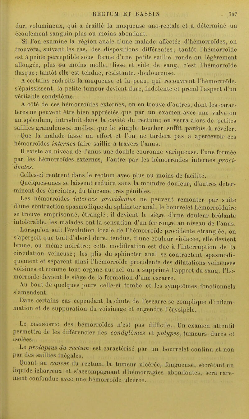 dur, volumineux, qui a éraillé la muqueuse ano-rectale et a déterminé un écoulement sanguin plus ou moins abondant. Si l'on examine la région anale d'une malade affectée d'hémorroïdes, on trouvera, suivant les cas, des dispositions différentes; tantôt l'hémorroïde est à peine perceptible sous forme d'une petite saillie ronde ou légèrement allongée, plus ou moins molle, lisse et vide de sang, c'est l'hémorroïde flasque; tantôt elle est tendue, résistante, douloureuse. A certains endroits la muqueuse et la peau, qui recouvrent l'hémorroïde, s'épaississent, la petite tumeur devient dure, indolente et prend l'aspect d'un véritable condylôme. A côté de ces hémorroïdes externes, on en trouve d'autres, dont les carac- tères ne peuvent être bien appréciés que par un examen avec une valve ou un spéculum, introduit dans la cavité du rectum; on verra alors de petites saillies granuleuses, molles, que le simple toucher suffît parfois à révéler. Que la malade fasse un effort et l'on ne tardera pas à apercevoir ces hémorroïdes internes faire saillie à travers l'anus. Il existe au niveau de l'anus une double couronne variqueuse, l'une formée par les hémorroïdes externes, l'autre par les hémorroïdes internes proci- dentes. Celles-ci rentrent dans le rectum avec plus ou moins de facilité. Quelques-unes se laissent réduire sans la moindre douleur, d'autres déter- minent des épreintes, du ténesme très pénibles. Les hémorroïdes internes procidentes ne peuvent remonter par suite d'une contraction spasmodique du sphincter anal, le bourrelet hémorroïdaire se trouve emprisonné, étranglé; il devient le siège d'une douleur brûlante intolérable, les malades ont la sensation d'un fer rouge au niveau de l'anus. Lorsqu'on suit l'évolution locale de l'hémorroïde procidente étranglée, on s'aperçoit que tout d'abord dure, tendue, d'une couleur violacée, elle devient brune, ou même noirâtre; cette modification est due à l'interruption de la circulation veineuse; les plis du sphincter anal se contractent spasmodi- quement et séparent ainsi l'hémorroïde procidente des dilatations veineuses voisines et comme tout organe auquel on a supprimé l'apport du sang, l'hé- morroïde devient le siège de la formation d'une escarre. Au bout de quelques jours celle-ci tombe et les symptômes fonctionnels s'amendent. Dans certains cas cependant la chute de l'escarre se complique d'inflam- mation et de suppuration du voisinage et engendre l'érysipèle. Le diagnostic des hémorroïdes n'est pas difficile. Un examen attentif permettra de les différencier des condylûmes et polypes, tumeurs dures et isolées. Le prolapsus du rectum est caractérisé par un bourrelet continu .et non par des saillies inégales. Quant au cancer du rectum, la tumeur ulcérée, fongueuse, sécrétant un liquide ichorreux et s'accompagnant ^hémorragies abondantes, sera rare- ment confondue avec une hémorroïde ulcérée.