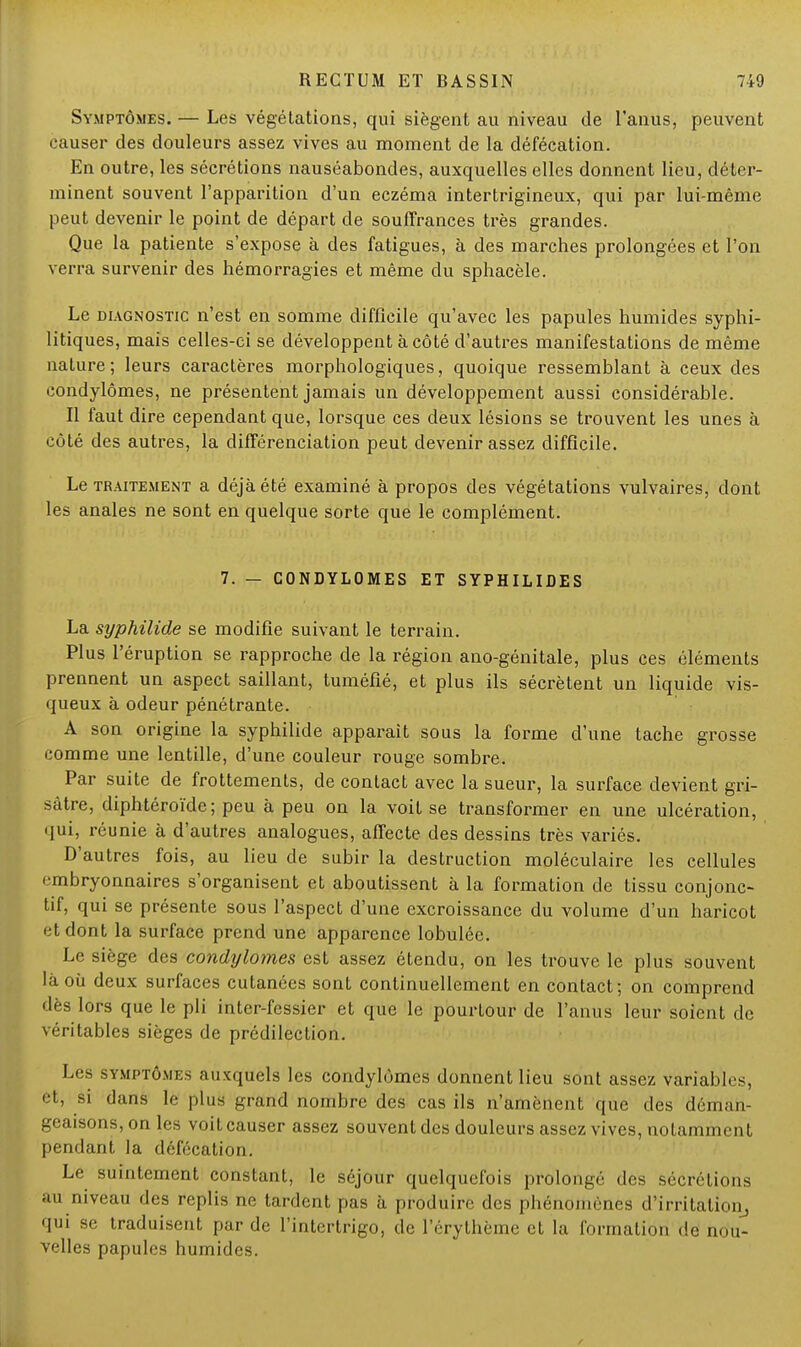 Symptômes. — Les végétations, qui siègent au niveau de l'anus, peuvent causer des douleurs assez vives au moment de la défécation. En outre, les sécrétions nauséabondes, auxquelles elles donnent lieu, déter- minent souvent l'apparition d'un eczéma intertrigineux, qui par lui-même peut devenir le point de départ de souffrances très grandes. Que la patiente s'expose à des fatigues, à des marches prolongées et l'on verra survenir des hémorragies et même du sphacèle. Le diagnostic n'est en somme difficile qu'avec les papules humides syphi- litiques, mais celles-ci se développent à côté d'autres manifestations de même nature; leurs caractères morphologiques, quoique ressemblant à ceux des condylômes, ne présentent jamais un développement aussi considérable. Il faut dire cependant que, lorsque ces deux lésions se trouvent les unes à côté des autres, la différenciation peut devenir assez difficile. Le traitement a déjà été examiné à propos des végétations vulvaires, dont les anales ne sont en quelque sorte que le complément. 7. — CONDYLOMES ET SYPHILIDES La syphilide se modifie suivant le terrain. Plus l'éruption se rapproche de la région ano-génitale, plus ces éléments prennent un aspect saillant, tuméfié, et plus ils sécrètent un liquide vis- queux à odeur pénétrante. A son origine la syphilide apparaît sous la forme d'une tache grosse comme une lentille, d'une couleur rouge sombre. Par suite de frottements, de contact avec la sueur, la surface devient gri- sâtre, diphtéroïde; peu à peu on la voit se transformer en une ulcération, <iui, réunie à d'autres analogues, affecte des dessins très variés. D'autres fois, au lieu de subir la destruction moléculaire les cellules embryonnaires s'organisent et aboutissent à la formation de tissu conjonc- tif, qui se présente sous l'aspect d'une excroissance du volume d'un haricot et dont la surface prend une apparence lobulée. Le siège des condylômes est assez étendu, on les trouve le plus souvent là où deux surfaces cutanées sont continuellement en contact; on comprend dès lors que le pli intcr-fessier et que le pourtour de l'anus leur soient de véritables sièges de prédilection. Les symptômes auxquels les condylômes donnent lieu sont assez variables, et, si dans le plus grand nombre des cas ils n'amènent que des déman- geaisons, on les voitcauser assez souvent des douleurs,assez vives, notamment pendant la défécation. Le suintement constant, le séjour quelquefois prolongé des sécrétions au niveau des replis ne tardent pas à produire des phénomènes d'irritation, qui se traduisent par de l'intertrigo, de l'érythème et la formation de nou- velles papules humides.