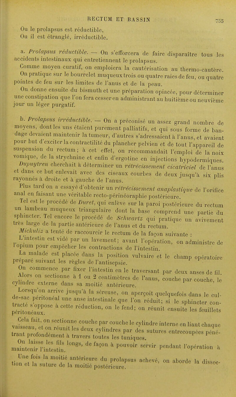 Ou le prolapsus est réductible, Ou il est étranglé, irréductible. a. Prolapsus réductible. - On s'efforcera de faire disparaître tous les accidents intestinaux qui entretiennent le prolapsus. Comme moyen curatif, on emploiera la cautérisation au thermo-cautère On pratique sur le bourrelet muqueux trois ou quatre raies de feu, ou quatre pointes de feu sur les limites de l'anus et de la peau. On donne ensuite du bismuth et une préparation opiacée, pour déterminer une constipation que l'on fera cesser en administrant au huitième ou neuvième jour un léger purgatif. b. Prolapsus irréductible. - On a préconisé un assez grand nombre de moyens, dont les uns étaient purement palliatifs, et qui sous forme de ban- dage devaient maintenir la tumeur, d'autres s'adressaient à l'anus, et avaient pour but d'exciter la contractilité du plancher pelvien et de tout l'appareil de suspension du rectum ; à cet effet, on recommandait l'emploi de la noix vomique, de la strychnine et enfin d'ergotine en injections hypodermiques Dupuytren cherchait à déterminer un rétrécissement cicatriciel de l'anus et dans ce but enlevait avec des ciseaux courbes de deux jusqu'à six plis rayonnés à droite et à gauche de l'anus. Plus tard on a essayé d'obtenir un rétrécissement anaplastique de l'orifice anal en faisant une véritable recto-périnéoraphie postérieure Tel est le procédé de Duret, qui enlève sur la paroi postérieure du rectum un lambeau muqueux triangulaire dont la base comprend une partie du sphincter. Tel encore le procédé de Schwartz qui pratique un avivement très large de la partie antérieure de l'anus et du rectum. Mickuliz a tenté de raccourcir le rectum de la façon suivante ■ L intestin est vidé par un lavement; avant l'opération, on administre de 1 opium pour empêcher les contractions de l'intestin. La malade est placée dans la position vulvaire et le champ opératoire prépare suivant les règles de l'antisepsie. On commence par fixer l'intestin en le traversant par deux anses de fil cvfin°dl0n , T6  1 °U 2 centimètres de l'anus, couche par couche, lé cylindre externe dans sa moitié antérieure. HpLrqU'°^ jUSqU'à la S6reUS6' °n ^oil quelquefois dans le cul- de-sac pentoneal une anse intestinale que l'on réduit; si le sphincter con- ÎSiïgST ' C6ttC rédUCli°n' °n 16 fend' °n réunit ensuite les feuillets va^tu io;lSeCli° m G T'1™ Pm' C°UChe 16 Cylindre interne en liant ch^c iraZ'fon î T 68  CyHndreS Par deS SUtures ^coupées péné- trant profondement a travers toutes les tuniques J^nS^1»*defaQon a pouvoir ée™pendant <'°p^- * Une fois la moitié antérieure du prolapsus achevé, on aborde la dissec- tion et la suture de la moitié postérieure!