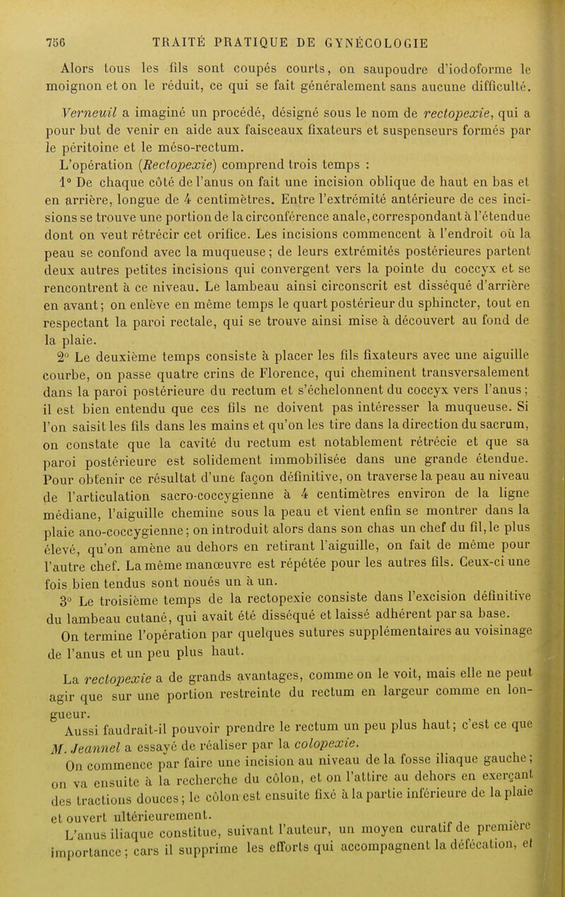 Alors tous les fils sont coupés courts, on saupoudre d'iodoforme le moignon et on le réduit, ce qui se fait généralement sans aucune difficulté. Verneuil a imaginé un procédé, désigné sous le nom de rectopexie, qui a pour but de venir en aide aux faisceaux fixateurs et suspenseurs formés par le péritoine et le méso-rectum. L'opération (Rectopexie) comprend trois temps : 1° De chaque côté de l'anus on fait une incision oblique de haut en bas et en arrière, longue de 4 centimètres. Entre l'extrémité antérieure de ces inci- sions se trouve une portion de la circonférence anale, correspondant à l'étendue dont on veut rétrécir cet orifice. Les incisions commencent à l'endroit où la peau se confond avec la muqueuse ; de leurs extrémités postérieures partent deux autres petites incisions qui convergent vers la pointe du coccyx et se rencontrent à ce niveau. Le lambeau ainsi circonscrit est disséqué d'arrière en avant ; on enlève en même temps le quart postérieur du sphincter, tout en respectant la paroi rectale, qui se trouve ainsi mise à découvert au fond de la plaie. 2° Le deuxième temps consiste à placer les fils fixateurs avec une aiguille courbe, on passe quatre crins de Florence, qui cheminent transversalement dans la paroi postérieure du rectum et s'échelonnent du coccyx vers l'anus ; il est bien entendu que ces fils ne doivent pas intéresser la muqueuse. Si l'on saisit les fils dans les mains et qu'on les tire dans la direction du sacrum, on constate que la cavité du rectum est notablement rétrécie et que sa paroi postérieure est solidement immobilisée dans une grande étendue. Pour obtenir ce résultat d'une façon définitive, on traverse la peau au niveau de l'articulation sacro-coccygienne à 4 centimètres environ de la ligne médiane, l'aiguille chemine sous la peau et vient enfin se montrer dans la plaie ano-coccygienne ; on introduit alors dans son chas un chef du fil, le plus élevé, qu'on amène au dehors en retirant l'aiguille, on fait de même pour l'autre chef. La même manœuvre est répétée pour les autres fils. Ceux-ci une fois bien tendus sont noués un à un. 3° Le troisième temps de la rectopexie consiste dans l'excision définitive du lambeau cutané, qui avait été disséqué et laissé adhérent par sa base. On termine l'opération par quelques sutures supplémentaires au voisinage de l'anus et un peu plus haut. La rectopexie a de grands avantages, comme on le voit, mais elle ne peut agir que sur une portion restreinte du rectum en largeur comme en lon- gueur. Aussi faudrait-il pouvoir prendre le rectum un peu plus haut; cest ce que M. Jeannel a essayé de réaliser par la colopexie. On commence par faire une incision au niveau de la fosse iliaque gauche ; on va ensuite à la recherche du côlon, et on l'attire au dehors en exerçant des tractions douces; le côlon est ensuite fixé à la partie inférieure de la plaie et ouvert ultérieurement. L'anus iliaque constitue, suivant l'auteur, un moyen curatif de première importance; cars il supprime les efforts qui accompagnent la défécation, et