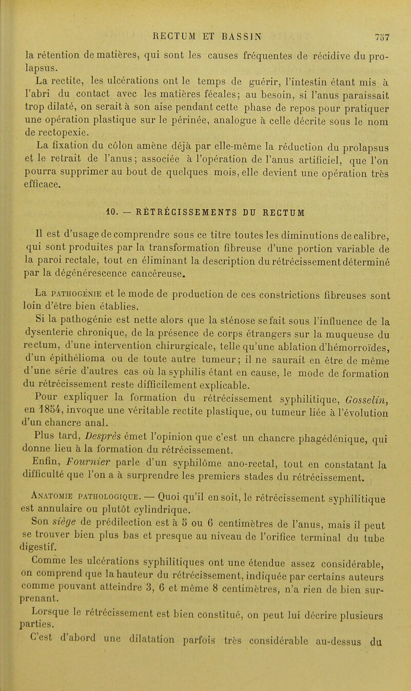 la rétention de matières, qui sont les causes fréquentes de récidive du pro- lapsus. La rectite, les ulcérations ont le temps de guérir, l'intestin étant mis à l'abri du contact avec les matières fécales; au besoin, si l'anus paraissait trop dilaté, on serait à son aise pendant cette phase de repos pour pratiquer une opération plastique sur le périnée, analogue à celle décrite sous le nom de rectopexie. La fixation du côlon amène déjà par elle-même la réduction du prolapsus et le retrait de l'anus; associée à l'opération de l'anus artificiel, que l'on pourra supprimer au bout de quelques mois, elle devient une opération très efficace. 10. — RÉTRÉCISSEMENTS DU RECTUM Il est d'usage de comprendre sous ce titre toutes les diminutions de calibre, qui sont produites par la transformation fibreuse d'une portion variable de la paroi rectale, tout en éliminant la description du rétrécissement déterminé par la dégénérescence cancéreuse. La pathogénie et le mode de production de ces constrictions fibreuses sont loin d'être bien établies. Si la pathogénie est nette alors que la sténose se fait sous l'influence de la dysenterie chronique, de la présence de corps étrangers sur la muqueuse du rectum, d'une intervention chirurgicale, telle qu'une ablation d'hémorroïdes, d'un épithélioma ou de toute autre tumeur; il ne saurait en être de même d'une série d'autres cas où la syphilis étant en cause, le mode de formation du rétrécissement reste difficilement explicable. Pour expliquer la formation du rétrécissement syphilitique, Gosselin, en 1854, invoque une véritable rectite plastique, ou tumeur liée à l'évolution d'un chancre anal. Plus tard, Desprès émet l'opinion que c'est un chancre phagédénique, qui donne lieu à la formation du rétrécissement. Enfin, Fournier parle d'un syphilôme ano-rectal, tout en constatant la difficulté que l'on a à surprendre les premiers stades du rétrécissement. Anatomie pathologique. — Quoi qu'il en soit, le rétrécissement syphilitique est annulaire ou plutôt cylindrique. Son siège de prédilection est à 5 ou 6 centimètres de l'anus, mais il peut se trouver bien plus bas et presque au niveau de l'orifice terminal du tube digestif. Comme les ulcérations syphilitiques ont une étendue assez considérable, on comprend que la hauteur du rétrécissement, indiquée par certains auteurs comme pouvant atteindre 3, 6 et même 8 centimètres, n'a rien de bien sur- prenant. Lorsque le rétrécissement est bien constitué, on peut lui décrire plusieurs parties. C'est d'abord une dilatation parfois très considérable au-dessus du