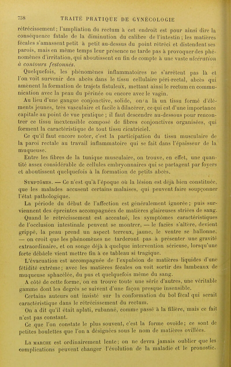 rétrécissement; l'ampliation du rectum à cet endroit est pour ainsi dire la conséquence fatale de la diminution du calibre de l'intestin ; les matières fécales s'amassent petit à petit au-dessus du point rétréci et distendent ses parois, mais en même temps leur présence ne tarde pas à provoquer des phé- nomènes d'irritation, qui aboutissent en fin de compte à une vaste ulcération à contours festonnés. Quelquefois, les phénomènes inflammatoires ne s'arrêtent pas là et l'on voit survenir des abcès dans le tissu cellulaire péri-rectal, abcès qui amènent la formation de trajets fistuleux, mettant ainsi le rectum en commu- nication avec la peau du périnée ou encore avec le vagin. Au lieu d'une gangue conjonctive, solide, on1 a là un tissu formé d'élé- ments jeunes, très vasculaire et facile à dilacérer, ce qui est d'une importance capitale au point de vue pratique ; il faut descendre au-dessous pour rencon- trer ce tissu inextensible composé de fibres conjonctives organisées, qui forment la caractéristique de tout tissu cicatriciel. Ce qu'il faut encore noter, c'est la participation du tissu musculaire de la paroi rectale au travail inflammatoire qui se fait dans l'épaisseur de la muqueuse. Entre les fibres de la tunique musculaire, on trouve, en effet, une quan- tité assez considérable de cellules embryonnaires qui se partagent par foyers et aboutissent quelquefois à la formation de petits abcès. Symptômes. — Ce n'est qu'à l'époque où la lésion est déjà bien constituée, que les malades accusent certains malaises, qui peuvent faire soupçonner l'état pathologique. La période du début de l'affection est généralement ignorée ; puis sur- viennent des épreintes accompagnées de matières glaireuses striées de sang. Quand le rétrécissement est accentué, les symptômes caractéristiques de l'occlusion intestinale peuvent se montrer, — le faciès s'altère, devient grippé, la peau prend un aspect terreux, jaune, le ventre se ballonne, — on croit que les phénomènes ne tarderont pas à présenter une gravité extraordinaire, et on songe déjà à quelque intervention sérieuse, lorsqu'une forte débâcle vient mettre fin à ce tableau si tragique. L'évacuation est accompagnée de l'expulsion de matières liquides d'une fétidité extrême; avec les matières fécales on voit sortir des lambeaux de muqueuse sphacélée, du pus et quelquefois même du sang. A côté de cette forme, on en trouve toute une série d'autres, une véritable gamme dont les degrés se suivent d'une façon presque insensible. Certains auteurs ont insisté sur la conformation du bol fécal qui serait caractéristique dans le rétrécissement du rectum. On a dit qu'il était aplati, rubanné, comme passé à la filière, mais ce fait n'est pas constant. Ce que l'on constate le plus souvent, c'est la forme ovoïde; ce sont de petites boulettes que l'on a désignées sous le nom de matières ovillées. La marche est ordinairement lente; on ne devra jamais oublier que les complications peuvent changer l'évolution de la maladie et le pronostic.