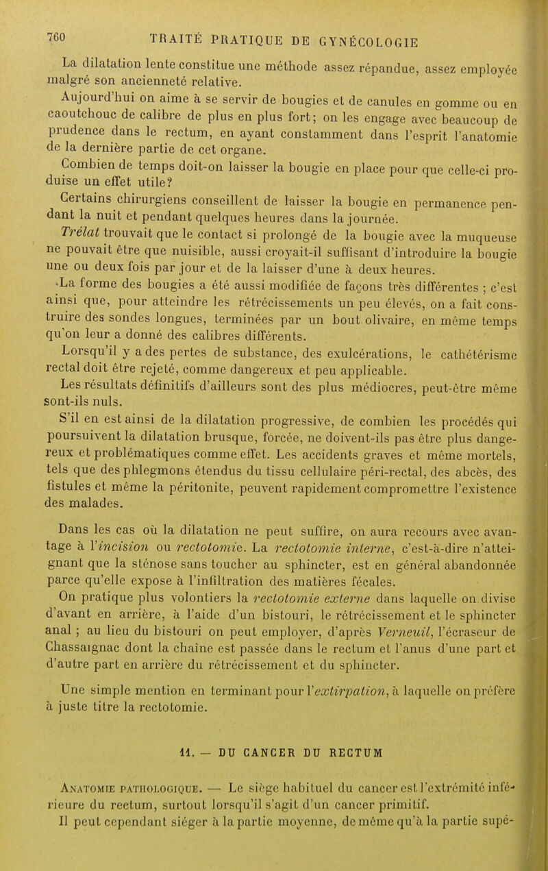 La dilatation lente constitue une méthode assez répandue, assez employée malgré son ancienneté relative. Aujourd'hui on aime à se servir de bougies et de canules en gomme ou en caoutchouc de calibre de plus en plus fort; on les engage avec beaucoup de prudence dans le rectum, en ayant constamment dans l'esprit l'anatomie de la dernière partie de cet organe. Combien de temps doit-on laisser la bougie en place pour que celle-ci pro- duise un effet utile? Certains chirurgiens conseillent de laisser la bougie en permanence pen- dant la nuit et pendant quelques heures dans la journée. Trélat trouvait que le contact si prolongé de la bougie avec la muqueuse ne pouvait être que nuisible, aussi croyait-il suffisant d'introduire la bougie une ou deux fois par jour et de la laisser d'une à deux heures. 'La forme des bougies a été aussi modifiée de façons très différentes ; c'est ainsi que, pour atteindre les rétrécissements un peu élevés, on a fait cons- truire des sondes longues, terminées par un bout olivaire, en même temps qu'on leur a donné des calibres différents. Lorsqu'il y a des pertes de substance, des exulcéralions, le cathétérisme rectal doit être rejeté, comme dangereux et peu applicable. Les résultats définitifs d'ailleurs sont des plus médiocres, peut-être même sont-ils nuls. S'il en est ainsi de la dilatation progressive, de combien les procédés qui poursuivent la dilatation brusque, forcée, ne doivent-ils pas être plus dange- reux et problématiques comme effet. Les accidents graves et même mortels, tels que des phlegmons étendus du tissu cellulaire péri-rectal, des abcès, des fistules et même la péritonite, peuvent rapidement compromettre l'existence des malades. Dans les cas où la dilatation ne peut suffire, on aura recours avec avan- tage à Yincision ou rectotomie. La rectotomie interne, c'est-à-dire n'attei- gnant que la sténose sans toucher au sphincter, est en général abandonnée parce qu'elle expose à l'infiltration des matières fécales. On pratique plus volontiers la rectotomie externe dans laquelle on divise d'avant en arrière, à l'aide d'un bistouri, le rétrécissement et le sphincter anal ; au lieu du bistouri on peut employer, d'après Verneicil, l'écraseur de Chassaignac dont la chaîne est passée dans le rectum et l'anus d'une part et d'autre part en arrière du rétrécissement et du sphincter. Une simple mention en terminant pour Xextirpation, à laquelle on préfère à juste titre la rectotomie. 11. — DU CANCER DU RECTUM Anatomie pathologique. — Le siruc habituel du cancer est l'extrémité infé* i ii ure du rectum, surtout lorsqu'il s'agit d'un cancer primitif. Il peut cependant siéger à la partie moyenne, de même qu'à la partie supé-