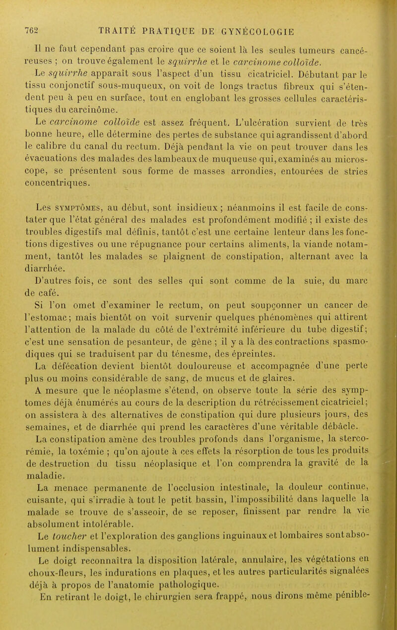 Il ne faut cependant pas croire que ce soient là les seules tumeurs cancé- reuses ; on trouve également le squirrhe et le carcinome colloïde. Le squirrhe apparaît sous l'aspect d'un tissu cicatriciel. Débutant par le tissu conjonctif sous-muqueux, on voit de longs tractus fibreux qui s'éten- dent peu à peu en surface, tout en englobant les grosses cellules caractéris- tiques du carcinome. Le carcinome colloïde est assez fréquent. L'ulcération survient de très bonne heure, elle détermine des pertes de substance qui agrandissent d'abord le calibre du canal du rectum. Déjà pendant la vie on peut trouver dans les évacuations des malades des lambeaux de muqueuse qui, examinés au micros- cope, se présentent sous forme de masses arrondies, entourées de stries concentriques. Les symptômes, au début, sont insidieux ; néanmoins il est facile de cons- tater que l'état général des malades est profondément modifié ; il existe des troubles digestifs mal définis, tantôt c'est une certaine lenteur dans les fonc- tions digestives ou une répugnance pour certains aliments, la viande notam- ment, tantôt les malades se plaignent de constipation, alternant avec la diarrhée. D'autres fois, ce sont des selles qui sont comme de la suie, du marc de café. Si l'on omet d'examiner le rectum, on peut soupçonner un cancer de l'estomac; mais bientôt on voit survenir quelques phénomènes qui attirent l'attention de la malade du côté de l'extrémité inférieure du tube digestif; c'est une sensation de pesanteur, de gêne ; il y a là des contractions spasmo- diques qui se traduisent par du ténesme, des épreintes. La défécation devient bientôt douloureuse et accompagnée d'une perte plus ou moins considérable de sang, de mucus et de glaires. A mesure que le néoplasme s'étend, on observe toute la série des symp- tômes déjà énumérés au cours de la description du rétrécissement cicatriciel; on assistera à des alternatives de constipation qui dure plusieurs jours, des semaines, et de diarrhée qui prend les caractères d'une véritable débâcle. La constipation amène des troubles profonds dans l'organisme, la sterco- rémie, la toxémie ; qu'on ajoute à ces effets la résorption de tous les produits de destruction du tissu néoplasique et l'on comprendra la gravité de la maladie. La menace permanente de l'occlusion intestinale, la douleur continue, cuisante, qui s'irradie à tout le petit bassin, l'impossibilité dans laquelle la malade se trouve de s'asseoir, de se reposer, finissent par rendre la vie absolument intolérable. Le toucher et l'exploration des ganglions inguinaux et lombaires sont abso- lument indispensables. Le doigt reconnaîtra la disposition latérale, annulaire, les végétations en choux-fleurs, les indurations en plaques, et les autres particularités signalées déjà à propos de l'anatomie pathologique. En retirant le doigt, le chirurgien sera frappé, nous dirons même pénible-