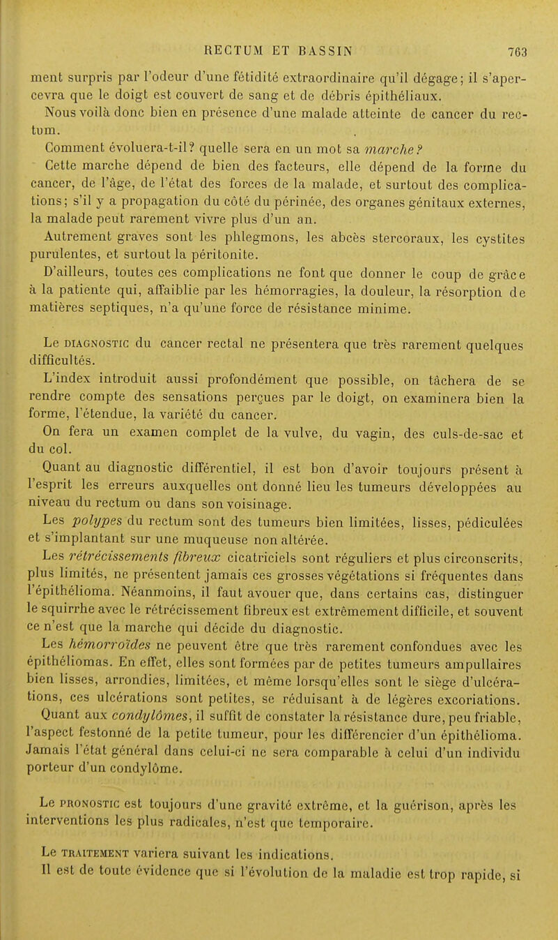 ment surpris par l'odeur d'une fétidité extraordinaire qu'il dégage; il s'aper- cevra que le doigt est couvert de sang et de débris épithéliaux. Nous voilà donc bien en présence d'une malade atteinte de cancer du rec- tum. Comment évoluera-t-il? quelle sera en un mot sa marche? Cette marche dépend de bien des facteurs, elle dépend de la forme du cancer, de l'âge, de l'état des forces de la malade, et surtout des complica- tions; s'il y a propagation du côté du périnée, des organes génitaux externes, la malade peut rarement vivre plus d'un an. Autrement graves sont les phlegmons, les abcès stercoraux, les cystites purulentes, et surtout la péritonite. D'ailleurs, toutes ces complications ne font que donner le coup de grâce à la patiente qui, affaiblie par les hémorragies, la douleur, la résorption de matières septiques, n'a qu'une force de résistance minime. Le diagnostic du cancer rectal ne présentera que très rarement quelques difficultés. L'index introduit aussi profondément que possible, on tâchera de se rendre compte des sensations perçues par le doigt, on examinera bien la forme, l'étendue, la variété du cancer. On fera un examen complet de la vulve, du vagin, des culs-de-sac et du col. Quant au diagnostic différentiel, il est bon d'avoir toujours présent à l'esprit les erreurs auxquelles ont donné lieu les tumeurs développées au niveau du rectum ou dans son voisinage. Les polypes du rectum sont des tumeurs bien limitées, lisses, pédiculées et s'implantant sur une muqueuse non altérée. Les rétrécissements fibreux cicatriciels sont réguliers et plus circonscrits, plus limités, ne présentent jamais ces grosses végétations si fréquentes dans l'épithélioma. Néanmoins, il faut avouer que, dans certains cas, distinguer le squirrhe avec le rétrécissement fibreux est extrêmement difficile, et souvent ce n'est que la marche qui décide du diagnostic. Les hémorroïdes ne peuvent être que très rarement confondues avec les épithéliomas. En effet, elles sont formées par de petites tumeurs ampullaires bien lisses, arrondies, limitées, et même lorsqu'elles sont le siège d'ulcéra- tions, ces ulcérations sont petites, se réduisant à de légères excoriations. Quant aux condylômes, il suffit de constater la résistance dure, peu friable, l'aspect festonné de la petite tumeur, pour les différencier d'un épithélioma. Jamais l'état général dans celui-ci ne sera comparable à celui d'un individu porteur d'un condylôme. Le pronostic est toujours d'une gravité extrême, et la guérison, après les interventions les plus radicales, n'est que temporaire. Le traitement variera suivant les indications. Il est de toute évidence que si l'évolution de la maladie est trop rapide, si