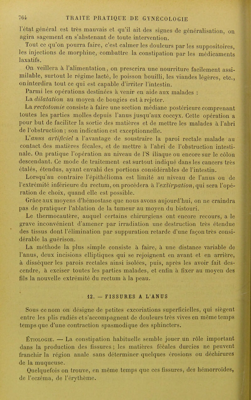 l'état général est très mauvais et qu'il ait des signes de généralisation, on agira sagement en s'abstenant de toute intervention. Tout ce qu'on pourra faire, c'est calmer les douleurs par les suppositoires, les injections de morphine, combattre la constipation par les médicaments laxatifs. On veillera à l'alimentation, on prescrira une nourriture facilement assi- milable, surtout le régime lacté, le poisson bouilli, les viandes légères, etc., oninterdira tout ce qui est capable d'irriter l'intestin. Parmi les opérations destinées à venir en aide aux malades : La dilatation au moyen de bougies est à rejeter. La rectotomie consiste à faire une section médiane postérieure comprenant toutes les parties molles depuis l'anus jusqu'aux coccyx. Cette opération a pour but de faciliter la sortie des matières et de mettre les malades à l'abri de l'obstruction; son indication est exceptionnelle. L'anus artificiel a l'avantage de soustraire la paroi rectale malade au contact des matières fécales, et de mettre à l'abri de l'obstruction intesti- nale. On pratique l'opération au niveau de l'S iliaque ou encore sur le côlon descendant. Ce mode de traitement est surtout indiqué dans les cancers très étalés, étendus, ayant envahi des portions considérables de l'intestin. Lorsqu'au contraire l'épithélioma est limité au niveau de l'anus ou de l'extrémité inférieure du rectum, on procédera à Y extirpation, qui sera l'opé- ration de choix, quand elle est possible. Grâce aux moyens d'hémostase que nous avons aujourd'hui, on ne craindra pas de pratiquer l'ablation de la tumeur au moyen du bistouri. Le thermocautère, auquel certains chirurgiens ont encore recours, a le grave inconvénient d'amener par irradiation une destruction très étendue des tissus dont l'élimination par suppuration retarde d'une façon très consi- dérable la guérison. La méthode la plus simple consiste à faire, à une distance variable de l'anus, deux incisions elliptiques qui se rejoignent en avant et en arrière, à disséquer les parois rectales ainsi isolées, puis, après les avoir fait des- cendre, à exciser toutes les parties malades, et enfin à fixer au moyen des fils la nouvelle extrémité du rectum à la peau. 12. - FISSURES A L'ANUS Sous ce nom on désigne de petites excoriations superficielles, qui siègent entre les plis radiés et s'accompagnent de douleurs très vives en même temps temps que d'une contraction spasmodique des sphincters. Étiologie. — La constipation habituelle semble jouer un rôle important dans la production des fissures ; les matières fécales durcies ne peuvent franchir la région anale sans déterminer quelques érosions ou déchirures de la muqueuse. Quelquefois on trouve, en même temps que ces fissures, des hémorroïdes, de l'eczéma, de l'érythèmc.