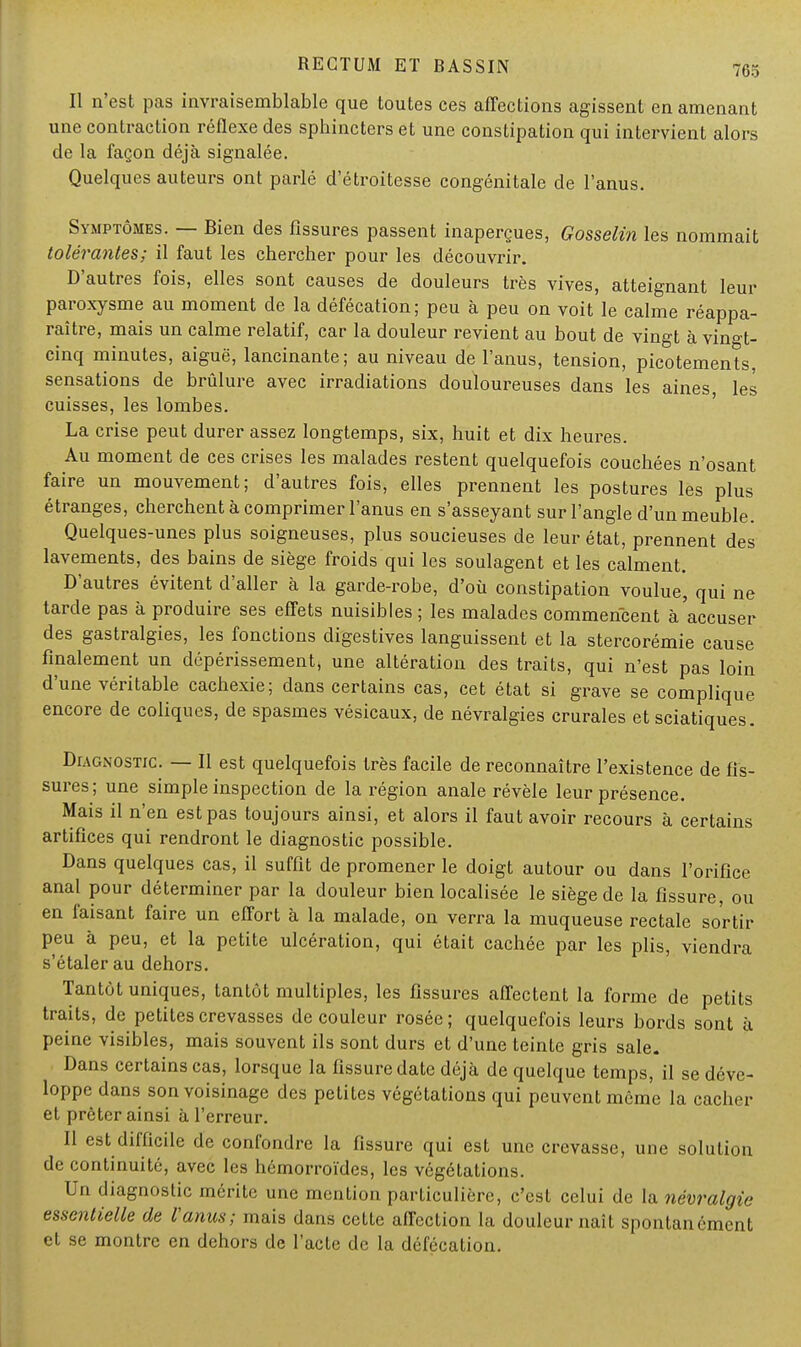 Il n'est pas invraisemblable que toutes ces affections agissent en amenant une contraction réflexe des sphincters et une constipation qui intervient alors de la façon déjà signalée. Quelques auteurs ont parlé d'étroitesse congénitale de l'anus. Symptômes. — Bien des fissures passent inaperçues, Gosselin les nommait tolérantes; il faut les chercher pour les découvrir. D'autres fois, elles sont causes de douleurs très vives, atteignant leur paroxysme au moment de la défécation; peu à peu on voit le calme réappa- raître, mais un calme relatif, car la douleur revient au bout de vingt à vingt- cinq minutes, aiguë, lancinante; au niveau de l'anus, tension, picotements, sensations de brûlure avec irradiations douloureuses dans les aines les cuisses, les lombes. La crise peut durer assez longtemps, six, huit et dix heures. Au moment de ces crises les malades restent quelquefois couchées n'osant faire un mouvement; d'autres fois, elles prennent les postures les plus étranges, cherchent à comprimer l'anus en s'asseyant sur l'angle d'un meuble. Quelques-unes plus soigneuses, plus soucieuses de leur état, prennent des lavements, des bains de siège froids qui les soulagent et les calment. D'autres évitent d'aller à la garde-robe, d'où constipation voulue, qui ne tarde pas à produire ses effets nuisibles; les malades commencent à accuser des gastralgies, les fonctions digestives languissent et la stercorémie cause finalement un dépérissement, une altération des traits, qui n'est pas loin d'une véritable cachexie; dans certains cas, cet état si grave se complique encore de coliques, de spasmes vésicaux, de névralgies crurales et sciatiques. Diagnostic. — Il est quelquefois très facile de reconnaître l'existence de fis- sures; une simple inspection de la région anale révèle leur présence. Mais il n'en est pas toujours ainsi, et alors il faut avoir recours à certains artifices qui rendront le diagnostic possible. Dans quelques cas, il suffit de promener le doigt autour ou dans l'orifice anal pour déterminer par la douleur bien localisée le siège de la fissure, ou en faisant faire un effort à la malade, on verra la muqueuse rectale sortir peu à peu, et la petite ulcération, qui était cachée par les plis, viendra s'étaler au dehors. Tantôt uniques, tantôt multiples, les fissures affectent la forme de petits traits, de petites crevasses de couleur rosée; quelquefois leurs bords sont à peine visibles, mais souvent ils sont durs et d'une teinte gris sale. Dans certains cas, lorsque la fissure date déjà de quelque temps, il se déve- loppe dans son voisinage des petites végétations qui peuvent même la cacher et prêter ainsi à l'erreur. Il est difficile de confondre la fissure qui est une crevasse, une solution de continuité, avec les hémorroïdes, les végétations. Un diagnostic mérite une mention particulière, c'est celui de la névralgie essentielle de l'anus; mais dans cette affection la douleur naît spontanément et se montre en dehors de l'acte de la défécation.