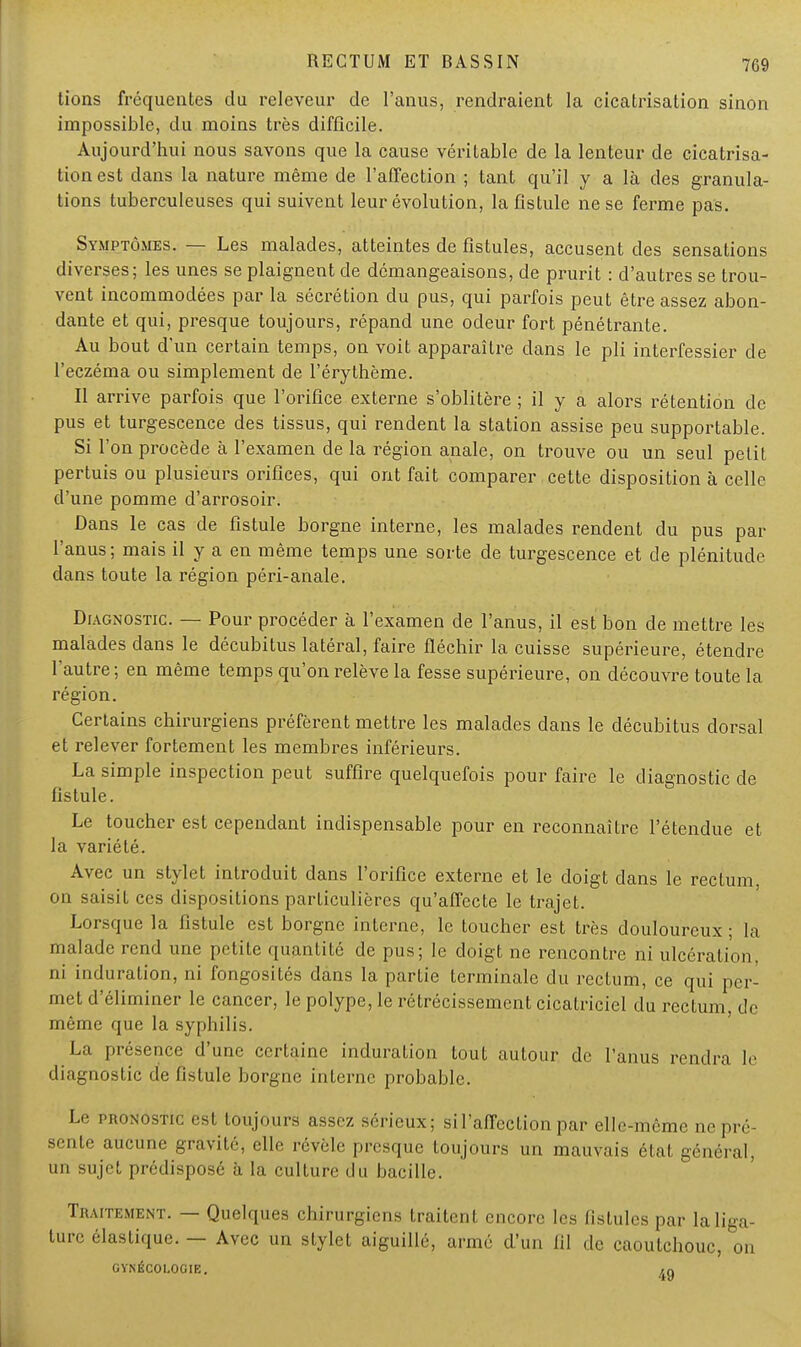 709 tions fréquentes du releveur de l'anus, rendraient la cicatrisation sinon impossible, du moins très difficile. Aujourd'hui nous savons que la cause véritable de la lenteur de cicatrisa- tion est dans la nature même de l'affection ; tant qu'il y a là des granula- tions tuberculeuses qui suivent leur évolution, la fistule ne se ferme pas. Symptômes. — Les malades, atteintes de fistules, accusent des sensations diverses; les unes se plaignent de démangeaisons, de prurit : d'autres se trou- vent incommodées par la sécrétion du pus, qui parfois peut être assez abon- dante et qui, presque toujours, répand une odeur fort pénétrante. Au bout d'un certain temps, on voit apparaître dans le pli interfessier de l'eczéma ou simplement de l'érythème. Il arrive parfois que l'orifice externe s'oblitère ; il y a alors rétention de pus et turgescence des tissus, qui rendent la station assise peu supportable. Si l'on procède à l'examen de la région anale, on trouve ou un seul petit pertuis ou plusieurs orifices, qui ont fait comparer cette disposition à celle d'une pomme d'arrosoir. Dans le cas de fistule borgne interne, les malades rendent du pus par l'anus; mais il y a en même temps une sorte de turgescence et de plénitude dans toute la région péri-anale. Diagnostic. — Pour procéder à l'examen de l'anus, il est bon de mettre les malades dans le décubitus latéral, faire fléchir la cuisse supérieure, étendre l'autre ; en même temps qu'on relève la fesse supérieure, on découvre toute la région. Certains chirurgiens préfèrent mettre les malades dans le décubitus dorsal et rel ever fortement les membres inférieurs. ^ La simple inspection peut suffire quelquefois pour faire le diagnostic de fistule. Le toucher est cependant indispensable pour en reconnaître l'étendue et la variété. Avec un stylet introduit dans l'orifice externe et le doigt dans le rectum on saisit ces dispositions particulières qu'affecte le trajet. Lorsque la fistule est borgne interne, le toucher est très douloureux ; la malade rend une petite quantité de pus; le doigt ne rencontre ni ulcération, ni induration, ni fongosités dans la partie terminale du rectum, ce qui per- met d'éliminer le cancer, le polype, le rétrécissement cicatriciel du rectum, de même que la syphilis. La présence d'une certaine induration tout autour de l'anus rendra le diagnostic de fistule borgne interne probable. Le pronostic est toujours assez sérieux; si l'affection par elle-même ne pré- sente aucune gravité, elle révèle presque toujours un mauvais état général, un sujet prédisposé à la culture du bacille. Traitement. — Quelques chirurgiens traitent encore les fistules par laliga- turc élastique. — Avec un stylet aiguillé, armé d'un (il de caoutchouc, on GYNÉCOLOGIE. /lQ