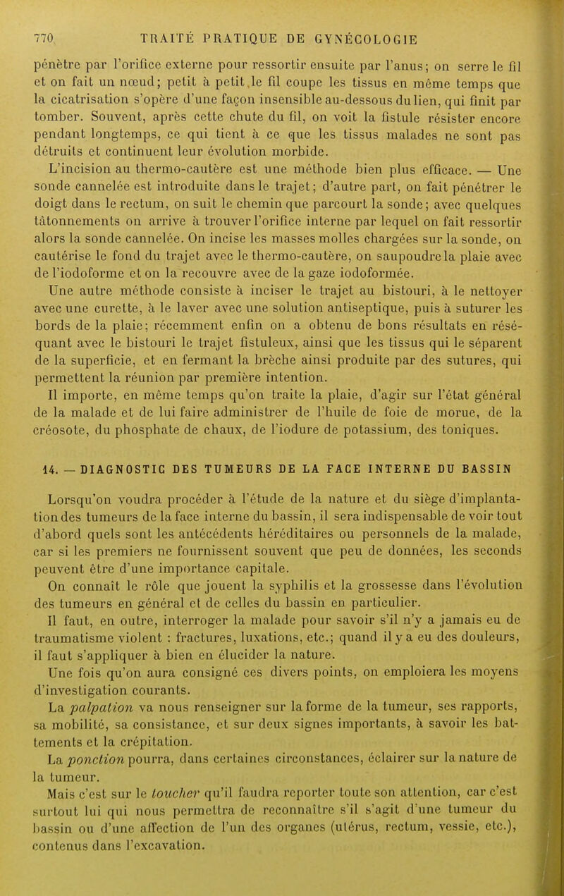 pénètre par l'orifice externe pour ressortir ensuite par l'anus; on serre le fil et on fait un nœud; petit à petit,le fil coupe les tissus en même temps que la cicatrisation s'opère d'une façon insensible au-dessous du lien, qui finit par tomber. Souvent, après cette chute du fil, on voit la fistule résister encore pendant longtemps, ce qui tient à ce que les tissus malades ne sont pas détruits et continuent leur évolution morbide. L'incision au thermo-cautère est une méthode bien plus efficace. — Une sonde cannelée est introduite dans le trajet; d'autre part, on fait pénétrer le doigt dans le rectum, on suit le chemin que parcourt la sonde; avec quelques tâtonnements on arrive à trouver l'orifice interne par lequel on fait ressortir alors la sonde cannelée. On incise les masses molles chargées sur la sonde, on cautérise le fond du trajet avec le thermo-cautère, on saupoudre la plaie avec de l'iodoforme et on la recouvre avec de la gaze iocloformée. Une autre méthode consiste à inciser le trajet au bistouri, à le nettoyer avec une curette, à le laver avec une solution antiseptique, puis à suturer les bords de la plaie; récemment enfin on a obtenu de bons résultats en résé- quant avec le bistouri le trajet fistuleux, ainsi que les tissus qui le séparent de la superficie, et en fermant la brèche ainsi produite par des sutures, qui permettent la réunion par première intention. Il importe, en même temps qu'on traite la plaie, d'agir sur l'état général de la malade et de lui faire administrer de l'huile de foie de morue, de la créosote, du phosphate de chaux, de l'iodure de potassium, des toniques. 14. — DIAGNOSTIC DES TUMEURS DE LA FACE INTERNE DU BASSIN Lorsqu'on voudra procéder à l'étude de la nature et du siège d'implanta- tion des tumeurs de la face interne du bassin, il sera indispensable de voir tout d'abord quels sont les antécédents héréditaires ou personnels de la malade, car si les premiers ne fournissent souvent que peu de données, les seconds peuvent être d'une importance capitale. On connaît le rôle que jouent la syphilis et la grossesse dans l'évolution des tumeurs en général et de celles du bassin en particulier. Il faut, en outre, interroger la malade pour savoir s'il n'y a jamais eu de traumatisme violent : fractures, luxations, etc.; quand il y a eu des douleurs, il faut s'appliquer à bien en élucider la nature. Une fois qu'on aura consigné ces divers points, on emploiera les moyens d'investigation courants. La palpation va nous renseigner sur la forme de la tumeur, ses rapports, sa mobilité, sa consistance, et sur deux signes importants, à savoir les bat- tements et la crépitation. La ponction pourra, dans certaines circonstances, éclairer sur la nature de la tumeur. Mais c'est sur le toucher qu'il faudra reporter toute son attention, car c'est surtout lui qui nous permettra de reconnaître s'il s'agit d'une tumeur du l'.issin ou d'une affection de l'un des organes (ulérus, rectum, vessie, etc.), contenus dans l'excavation.