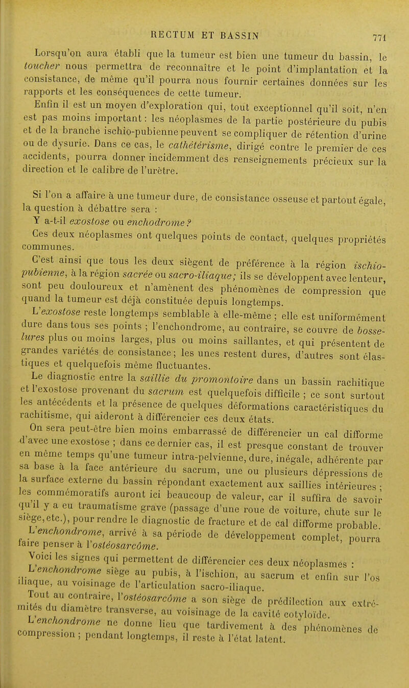 Lorsqu'on aura établi que la tumeur est bien une tumeur du bassin, le toucher nous permettra de reconnaître et le point d'implantation et la consistance, de même qu'il pourra nous fournir certaines données sur les rapports et les conséquences de cette tumeur. Enfin il est un moyen d'exploration qui, tout exceptionnel qu'il soit, n'en est pas moins important : les néoplasmes de la partie postérieure du pubis et de la branche ischio-pubienne peuvent se compliquer de rétention d'urine ou de dysurie. Dans ce cas, le cathétérisme, dirigé contre le premier de ces accidents, pourra donner incidemment des renseignements précieux sur la direction et le calibre de l'urètre. Si l'on a affaire à une tumeur dure, de consistance osseuse et partout égale la question à débattre sera : Y a-t-il exostose ou enchodrome ? Ces deux néoplasmes ont quelques points de contact, quelques propriétés communes. C'est ainsi que tous les deux siègent de préférence à la région ischio- pubienne, à la région sacrée ou sacro-iliaque; ils se développent avec lenteur, sont peu douloureux et n'amènent des phénomènes de compression que quand la tumeur est déjà constituée depuis longtemps. Vexostose reste longtemps semblable à elle-même ; elle est uniformément dure dans tous ses points ; l'enchondrome, au contraire, se couvre de bosse- luresplus ou moins larges, plus ou moins saillantes, et qui présentent de grandes variétés de consistance ; les unes restent dures, d'autres sont élas- tiques et quelquefois même fluctuantes. Le diagnostic entre la saillie du promontoire dans un bassin rachitique etl'exostose provenant du sacrum est quelquefois difficile ; ce sont surtout les antécédents et la présence de quelques déformations caractéristiques du rachitisme, qui aideront à différencier ces deux états. On sera peut-être bien moins embarrassé de différencier un cal difforme d avec une exostose ; dans ce dernier cas, il est presque constant de trouver en même temps qu'une tumeur intra-pelvienne, dure, inégale, adhérente par sa base a la face antérieure du sacrum, une ou plusieurs dépressions de a surface externe du bassin répondant exactement aux saillies intérieures ■ les commémorais auront ici beaucoup de valeur, car il suffira de savoir qu il y a eu traumatisme grave (passage d'une roue de voiture, chute sur le 3iège,etc.), pour rendre le diagnostic de fracture et de cal difforme probable L enchondrome, arrivé à sa période de développement comple , pourra faire penser à Vosléosarcôme. 1  Voici les signes qui permettent de différencier ces deux néoplasmes : Lenchondrome siège au pubis, à l'ischion, au sacrum et enfin sur l'os iliaque, au voisinage de l'articulation sacro-iliaque. mi^Uîi?UrC°nLl('airf' V°Sléosarcôme a «>n siège de prédilection aux exl,, mites du diamètre transverse, au voisinage de la cavité cotyloïde. Lenchondrome ne donne lieu que tardivement à des phénomènes ,1, compression ; pendant longtemps, il reste à l'état latent.