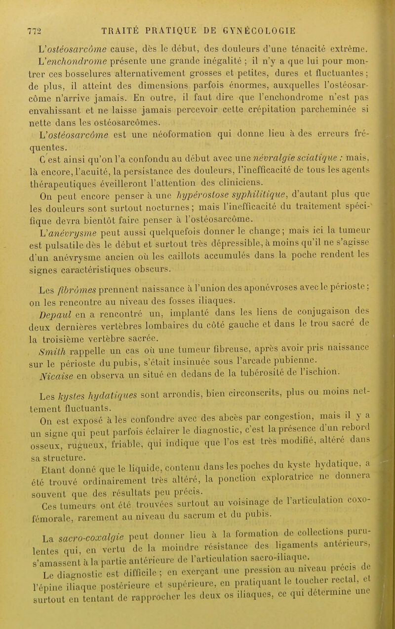 L'ostéosarcôme cause, dès le début, des douleurs d'une ténacité extrême, L'enchondrome présente une grande inégalité ; il n'y a que lui pour mon- trer ces bosselures alternativement grosses et petites, dures et fluctuantes ; de plus, il atteint des dimensions parfois énormes, auxquelles l'ostéosar- côme n'arrive jamais. En outre, il faut dire que l'enchondrome n'est pas envahissant et ne laisse jamais percevoir cette crépitation parcheminée si nette dans les ostéosarcômes. L'ostéosarcôme est une néoformation qui donne lieu à des erreurs fré- quentes. C'est ainsi qu'on l'a confondu au début avec une névralgie sciatigue : mais, là encore, l'acuité, la persistance des douleurs, l'inefficacité de tous les agents thérapeutiques éveilleront l'attention des cliniciens. On peut encore penser à une Injpérostose syphilitique, d'autant plus que les douleurs sont surtout nocturnes ; mais l'inefficacité du traitement spéci- fique devra bientôt faire penser à l'ostéosarcôme. L'anévrysme peut aussi quelquefois donner le change; mais ici la tumeur est pulsatiledès le début et surtout très dépressible, à moins qu'il ne s'agisse d'un anévrysme ancien où les caillots accumulés dans la poche rendent les signes caractéristiques obscurs. Les fibromes prennent naissance à l'union des aponévroses avec le périoste ; on les rencontre au niveau des fosses iliaques. Depaul en a rencontré un, implanté dans les liens de conjugaison des deux dernières vertèbres lombaires du côté gauche et dans le trou sacré de la troisième vertèbre sacrée. Smith rappelle un cas où une tumeur fibreuse, après avoir pris naissance sur le périoste du pubis, s'était insinuée sous l'arcade pubienne. Nicaise en observa un situé en dedans de la tubérosité de l'ischion. Les kystes hydatiques sont arrondis, bien circonscrits, plus ou moins net- tement fluctuants. . On est exposé à les confondre avec des abcès par congestion, mais il y a un signe qui peut parfois éclairer le diagnostic, c'est la présence d'un reboni osseux, rugueux, friable, qui indique que l'os est très modifié, altère dans s *\ s t r u c tu i*c ' Etant donné que le liquide, contenu dans les poches du kyste hydatique, a été trouvé ordinairement très altéré, la ponction cxploralr.ee ne donnera souvent que des résultats peu précis. Ces tumeurs ont été trouvées surtout au voisinage de 1 articulation coxo- fémorale, rarement au niveau du sacrum et du pubis. La sacro-coxalgie peut donner lieu à là formation de collections puru- lentes qui en vertu de la moindre résistance des ligaments antérieurs, s'amassent h la partie antérieure de l'articulation sacro^liaque. Le diagnostic est difficile; en exerçant une pressaon au mveau préci d l'épine iliaque,postérieure el supérieure, en pratiquant le ''^ ' | ' u ! 8Urtout en tentant dé rapprocher les deux os iliaques, ce qui détermine une