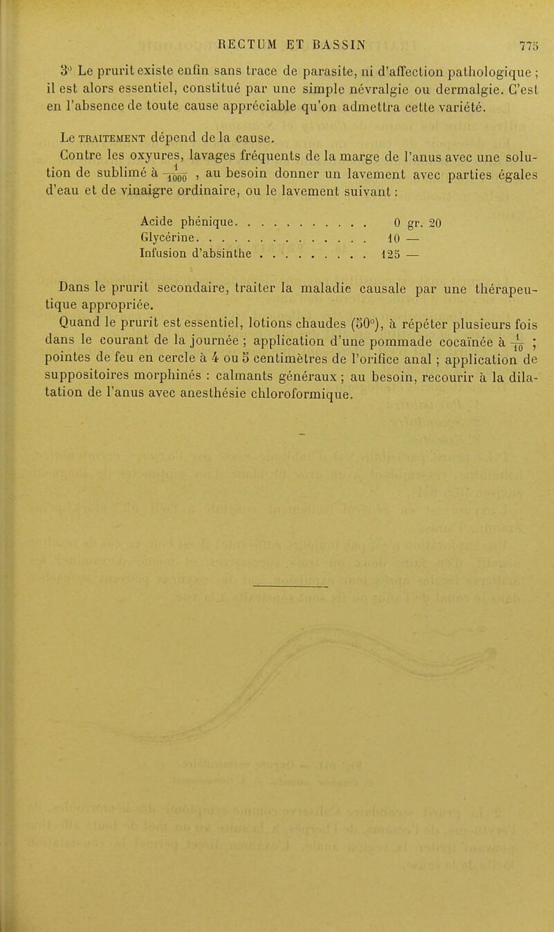 3Ù Le prurit existe enfin sans trace de parasite, ni d'affection pathologique ; il est alors essentiel, constitué par une simple névralgie ou dermalgie. C'est en l'absence de toute cause appréciable qu'on admettra cette variété. Le traitement dépend delà cause. Contre les oxyures, lavages fréquents de la marge de l'anus avec une solu- tion de sublimé à , au besoin donner un lavement avec parties égales d'eau et de vinaigre ordinaire, ou le lavement suivant : Acide phénique 0 gr. 20 Glycérine 10 — Infusion d'absinthe 125 — Dans le prurit secondaire, traiter la maladie causale par une thérapeu- tique appropriée. Quand le prurit est essentiel, lotions chaudes (50°), à répéter plusieurs fois dans le courant de la journée ; application d'une pommade cocaïnée à ~ ; pointes de feu en cercle à 4 ou 5 centimètres de l'orifice anal ; application de suppositoires morphinés : calmants généraux ; au besoin, recourir à la dila- tation de l'anus avec anesthésie chloroformique.