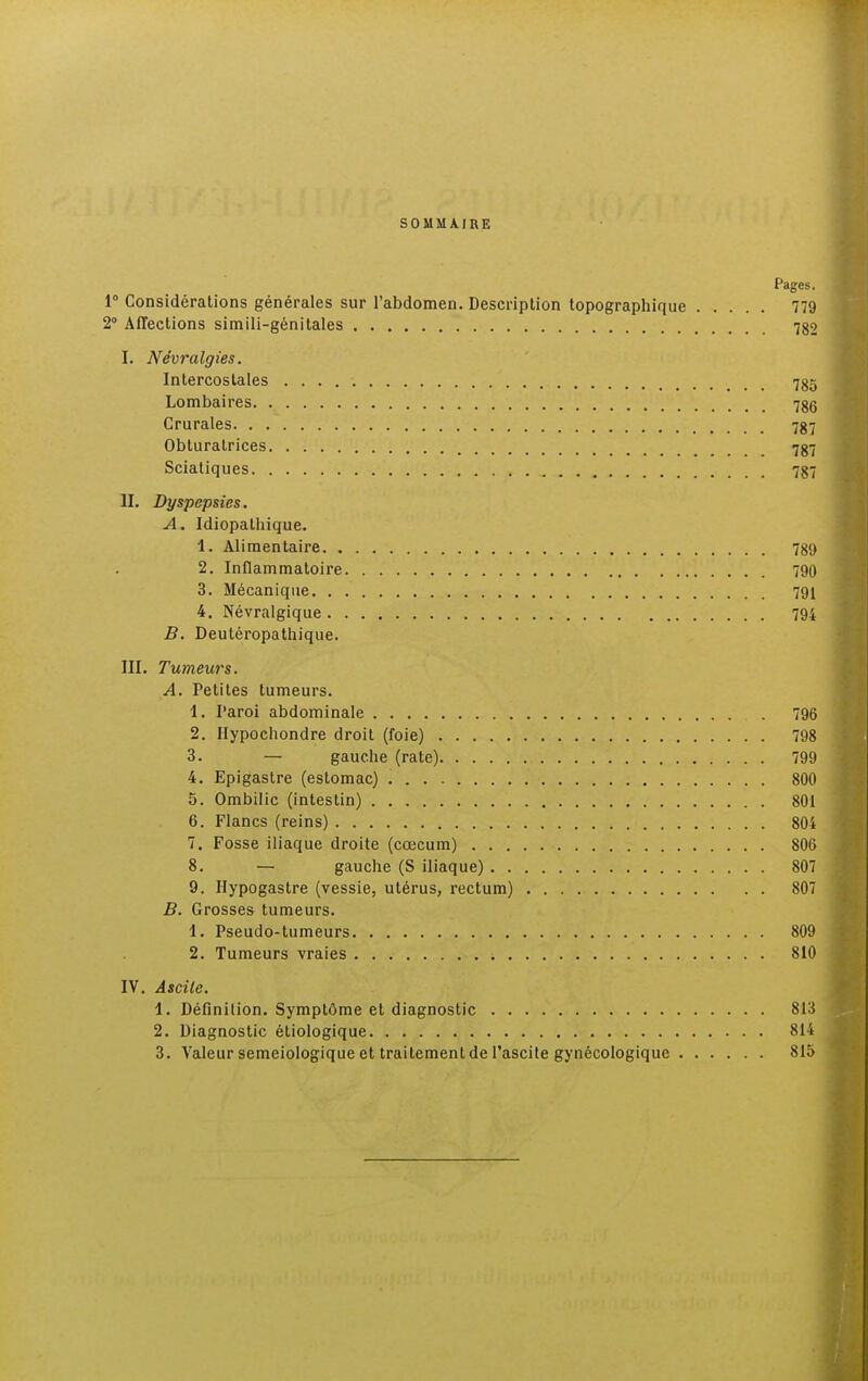 SOMMAIRE Pages. 1° Considérations générales sur l'abdomen. Description topographique 779 2° Affections simili-génitales 782 I. Névralgies. Intercostales 785 Lombaires 786 Crurales 787 Obturatrices 787 Sciatiques 787 II. Dyspepsies. A. Idiopathique. 1. Alimentaire 789 2. Inflammatoire 790 3. Mécanique 791 4. Névralgique 794 B. Deutéropathique. III. Tumeurs. A. Petites tumeurs. 1. I'aroi abdominale 796 2. Hypochondre droit (foie) 798 3. — gauche (rate) 799 4. Epigastre (estomac) 800 5. Ombilic (intestin) 801 6. Flancs (reins) 804 7. Fosse iliaque droite (cœcum) 806 8. — gauche (S iliaque) 807 9. Hypogastre (vessie, utérus, rectum) 807 B. Grosses tumeurs. 1. Pseudo-tumeurs 809 2. Tumeurs vraies 810 IV. Ascile. 1. Définition. Symptôme et diagnostic 813 2. Diagnostic étiologique 814 3. Valeur semeiologique et traitement de l'ascite gynécologique 815