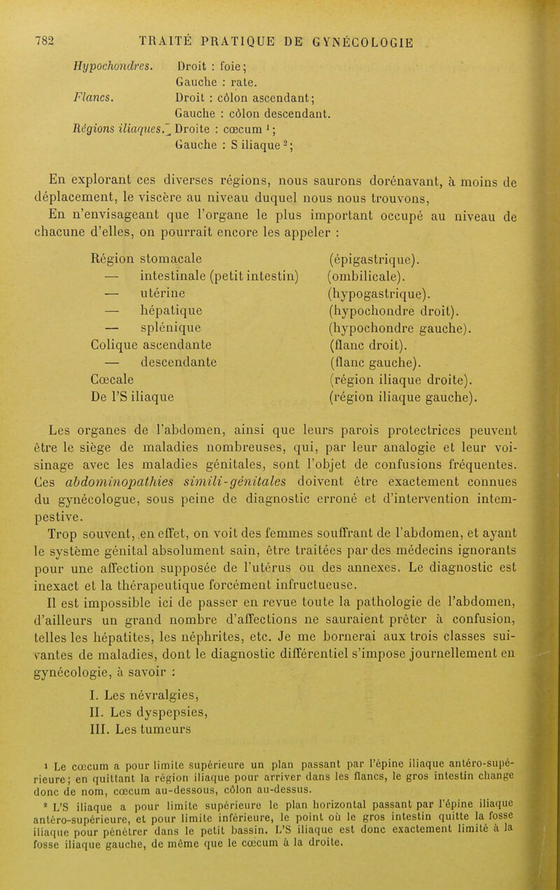 Hypochondres. Droit : foie; Gauche : rate. Flancs. Droit : côlon ascendant; Gauche : côlon descendant. Régions iliaques.^ Droite : cœcum 1 ; Gauche : S iliaque 2; En explorant ces diverses régions, nous saurons dorénavant, à moins de déplacement, le viscère au niveau duquel nous nous trouvons, En n'envisageant que l'organe le plus important occupé au niveau de chacune d'elles, on pourrait encore les appeler : Région stomacale (épigastrique). — intestinale (petit intestin) (ombilicale). — utérine (hypogastrique). — hépatique (hypochondre droit). — splénique (hypochondre gauche). Colique ascendante (flanc droit). — descendante (flanc gauche). Cœcale (région iliaque droite). De l'S iliaque (région iliaque gauche). Les organes de l'abdomen, ainsi que leurs parois protectrices peuvent être le siège de maladies nombreuses, qui, par leur analogie et leur voi- sinage avec les maladies génitales, sont l'objet de confusions fréquentes. Ces abdominopathies simili-génitales doivent être exactement connues du gynécologue, sous peine de diagnostic erroné et d'intervention intem- pestive. Trop souvent, en effet, on voit des femmes souffrant de l'abdomen, et ayant le système génital absolument sain, être traitées par des médecins ignorants pour une affection supposée de l'utérus ou des annexes. Le diagnostic est inexact et la thérapeutique forcément infructueuse. Il est impossible ici de passer en revue toute la pathologie de l'abdomen, d'ailleurs un grand nombre d'affections ne sauraient prêter à confusion, telles les hépatites, les néphrites, etc. Je me bornerai aux trois classes sui- vantes de maladies, dont le diagnostic différentiel s'impose journellement en gynécologie, à savoir : I. Les névralgies, IL Les dyspepsies, III. Les tumeurs » Le cœcum a pour limite supérieure un plan passant par l'épine iliaque anléro-supé- rieurc; en quittant la région iliaque pour arriver dans les flancs, le gros intestin change donc de nom, cœcum au-dessous, côlon au-dessus. * L'S iliaque a pour limite supérieure le plan horizontal passant par l'épine iliaque antéro-supérieure, et pour limite inférieure, le point où le gros intestin quitte la fosse iliaque pour pénétrer dans le petit bassin. L'S iliaque est donc exactement limité à la fosse iliaque gauche, de même que le cœcum à la droite.