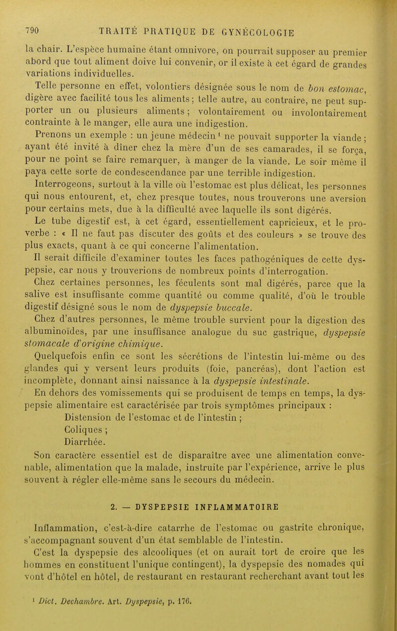 la chair. L'espèce humaine étant omnivore, on pourrait supposer au premier abord que tout aliment doive lui convenir, or il existe à cet égard de grandes variations individuelles. Telle personne en effet, volontiers désignée sous le nom de bon estomac, digère avec facilité tous les aliments ; telle autre, au contraire, ne peut sup- porter un ou plusieurs aliments ; volontairement ou involontairement contrainte à le manger, elle aura une indigestion. Prenons un exemple : un jeune médecin1 ne pouvait supporter la viande ; ayant été invité à dîner chez la mère d'un de ses camarades, il se força, pour ne point se faire remarquer, à manger de la viande. Le soir même il paya cette sorte de condescendance par une terrible indigestion. Interrogeons, surtout à la ville où l'estomac est plus délicat, les personnes qui nous entourent, et, chez presque toutes, nous trouverons une aversion pour certains mets, due à la difficulté avec laquelle ils sont digérés. Le tube digestif est, à cet égard, essentiellement capricieux, et le pro- verbe : « Il ne faut pas discuter des goûts et des couleurs » se trouve des plus exacts, quant à ce qui concerne l'alimentation. Il serait difficile d'examiner toutes les faces pathogéniques de cette dys- pepsie, car nous y trouverions de nombreux points d'interrogation. Chez certaines personnes, les féculents sont mal digérés, parce que la salive est insuffisante comme quantité ou comme qualité, d'où le trouble digestif désigné sous le nom de dyspepsie buccale. Chez d'autres personnes, le même trouble survient pour la digestion des albuminoïdes, par une insuffisance analogue du suc gastrique, dyspepsie stomacale d'origine chimique. Quelquefois enfin ce sont les sécrétions de l'intestin lui-même ou des glandes qui y versent leurs produits (foie, pancréas), dont l'action est incomplète, donnant ainsi naissance à la dyspepsie intestinale. En dehors des vomissements qui se produisent de temps en temps, la dys- pepsie alimentaire est caractérisée par trois symptômes principaux : Distension de l'estomac et de l'intestin ; Coliques ; Diarrhée. Son caractère essentiel est de disparaître avec une alimentation conve- nable, alimentation que la malade, instruite par l'expérience, arrive le plus souvent à régler elle-même sans le secours du médecin. 2. — DYSPEPSIE INFLAMMATOIRE Inflammation, c'est-à-dire catarrhe de l'estomac ou gastrite chronique, s'accompagnant souvent d'un état semblable de l'intestin. C'est la dyspepsie des alcooliques (et on aurait tort de croire que les bommes en constituent l'unique contingent), la dyspepsie des nomades qui vont d'hôtel en hôtel, de restaurant en restaurant recherchant avant tout les 1 Dict. Dechambrc. Art. Dyspepsie, p. 176.