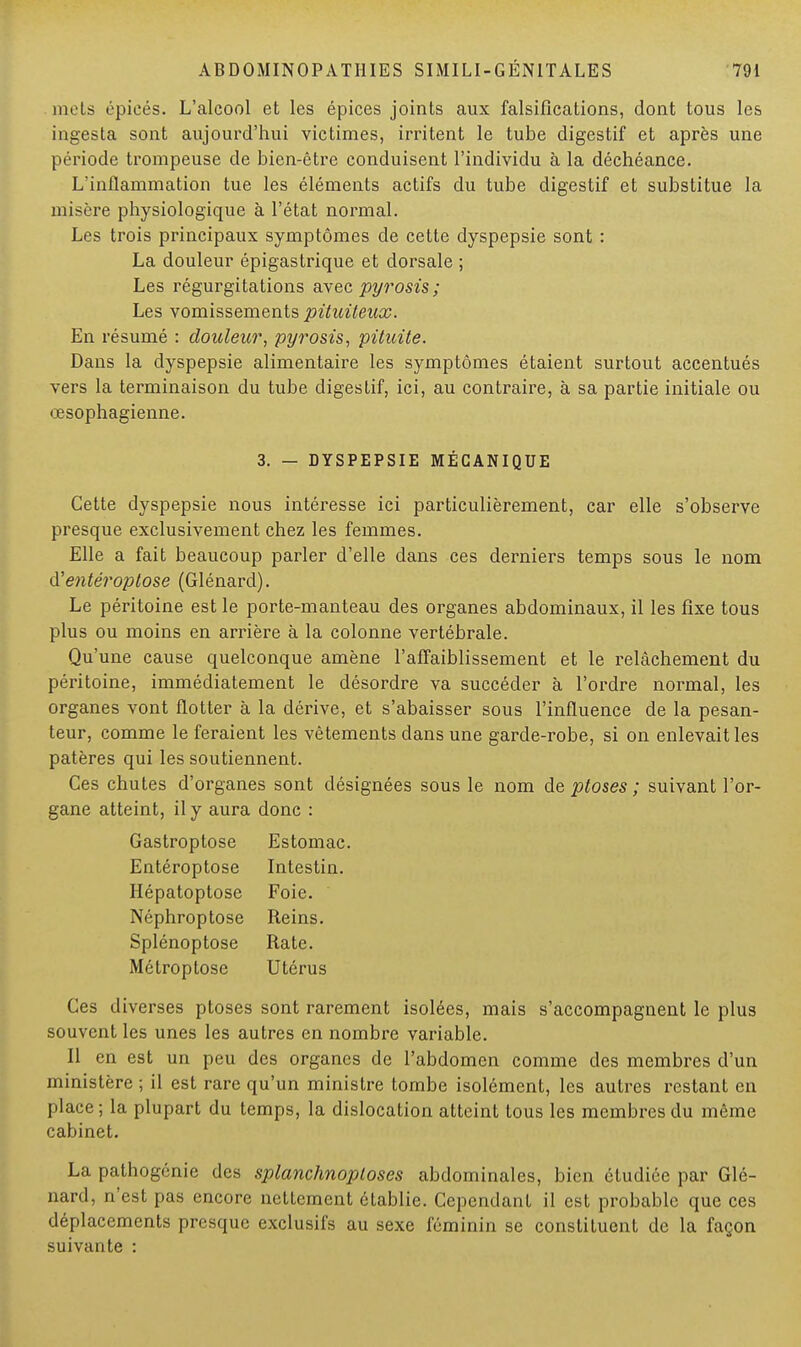 mets épiées. L'alcool et les épices joints aux falsifications, dont tous les ingesta sont aujourd'hui victimes, irritent le tube digestif et après une période trompeuse de bien-être conduisent l'individu à la déchéance. L'inflammation tue les éléments actifs du tube digestif et substitue la misère physiologique à l'état normal. Les trois principaux symptômes de cette dyspepsie sont : La douleur épigastrique et dorsale ; Les régurgitations avec pyrosis ; Les vomissements pituileux. En résumé : douleur, pyrosis, pituite. Dans la dyspepsie alimentaire les symptômes étaient surtout accentués vers la terminaison du tube digestif, ici, au contraire, à sa partie initiale ou œsophagienne. 3. - DYSPEPSIE MÉGANIQUE Cette dyspepsie nous intéresse ici particulièrement, car elle s'observe presque exclusivement chez les femmes. Elle a fait beaucoup parler d'elle dans ces derniers temps sous le nom à'entéroptose (Glénard). Le péritoine est le porte-manteau des organes abdominaux, il les fixe tous plus ou moins en arrière à la colonne vertébrale. Qu'une cause quelconque amène l'affaiblissement et le relâchement du péritoine, immédiatement le désordre va succéder à l'ordre normal, les organes vont flotter à la dérive, et s'abaisser sous l'influence de la pesan- teur, comme le feraient les vêtements dans une garde-robe, si on enlevait les patères qui les soutiennent. Ces chutes d'organes sont désignées sous le nom de ptôses ; suivant l'or- gane atteint, il y aura donc : Gastroptose Estomac. Entéroptose Intestin. Hépatoptose Foie. Néphroptose Reins. Splénoptose Rate. Métroptose Utérus Ces diverses ptôses sont rarement isolées, mais s'accompagnent le plus souvent les unes les autres en nombre variable. Il en est un peu des organes de l'abdomen comme des membres d'un ministère ; il est rare qu'un ministre tombe isolément, les autres restant en place; la plupart du temps, la dislocation atteint tous les membres du même cabinet. La pathogénie des splanchnoploses abdominales, bien étudiée par Glé- nard, n'est pas encore nettement établie. Cependant il est probable que ces déplacements presque exclusifs au sexe féminin se constituent de la façon suivante :