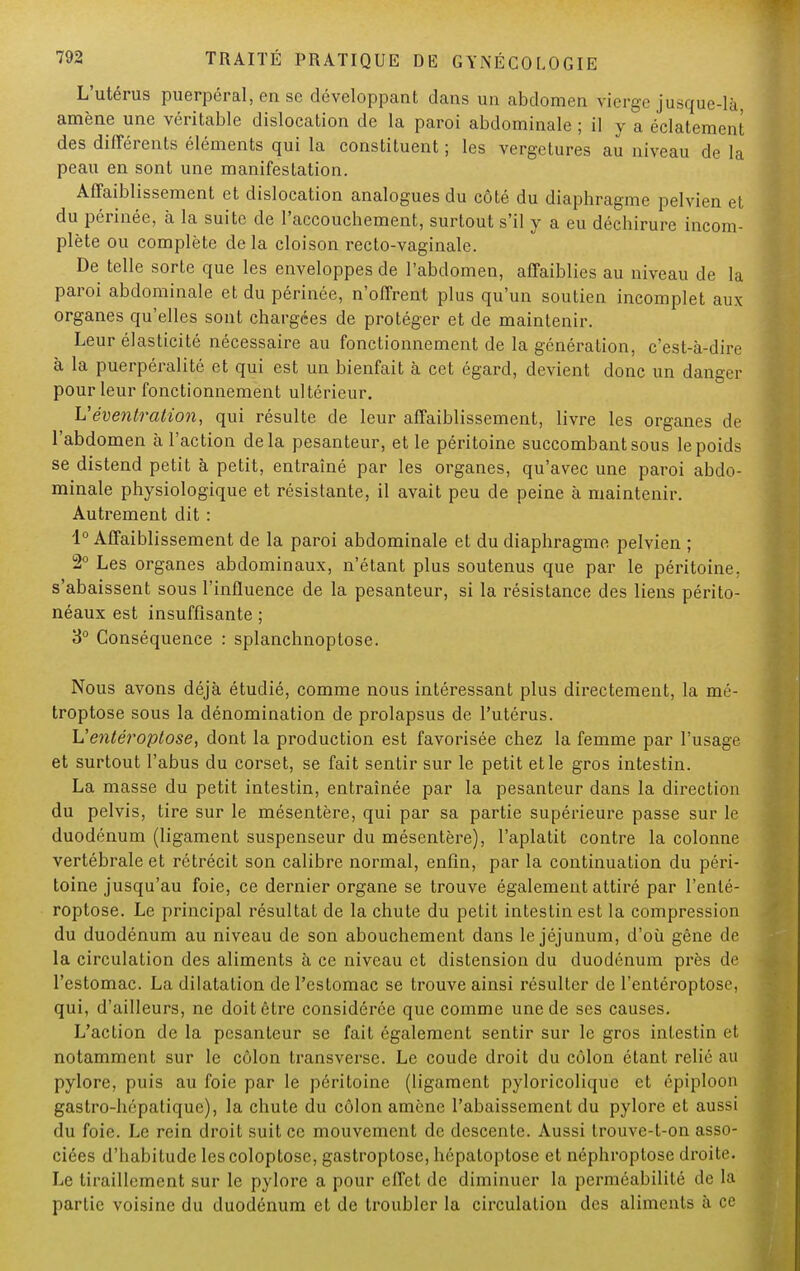 L'utérus puerpéral, en se développant dans un abdomen vierge jusque-là, amène une véritable dislocation de la paroi abdominale ; il y a éclatement des différents éléments qui la constituent ; les vergetures au niveau de la peau en sont une manifestation. Affaiblissement et dislocation analogues du côté du diaphragme pelvien et du périnée, à la suite de l'accouchement, surtout s'il y a eu déchirure incom- plète ou complète delà cloison recto-vaginale. De telle sorte que les enveloppes de l'abdomen, affaiblies au niveau de la paroi abdominale et du périnée, n'offrent plus qu'un soutien incomplet aux organes qu'elles sont chargées de protéger et de maintenir. Leur élasticité nécessaire au fonctionnement de la génération, c'est-à-dire à la puerpéralité et qui est un bienfait à cet égard, devient donc un danger pour leur fonctionnement ultérieur. Véventration, qui résulte de leur affaiblissement, livre les organes de l'abdomen à l'action delà pesanteur, et le péritoine succombant sous le poids se distend petit à petit, entraîné par les organes, qu'avec une paroi abdo- minale physiologique et résistante, il avait peu de peine à maintenir. Autrement dit : 1° Affaiblissement de la paroi abdominale et du diaphragme pelvien ; 2° Les organes abdominaux, n'étant plus soutenus que par le péritoine, s'abaissent sous l'influence de la pesanteur, si la résistance des liens périto- néaux est insuffisante ; 3° Conséquence : splanchnoptose. Nous avons déjà étudié, comme nous intéressant plus directement, la mé- troptose sous la dénomination de prolapsus de l'utérus. Uentéroptose, dont la production est favorisée chez la femme par l'usage et surtout l'abus du corset, se fait sentir sur le petit et le gros intestin. La masse du petit intestin, entraînée par la pesanteur dans la direction du pelvis, tire sur le mésentère, qui par sa partie supérieure passe sur le duodénum (ligament suspenseur du mésentère), l'aplatit contre la colonne vertébrale et rétrécit son calibre normal, enfin, par la continuation du péri- toine jusqu'au foie, ce dernier organe se trouve également attiré par l'enté- roptose. Le principal résultat de la chute du petit intestin est la compression du duodénum au niveau de son abouchement dans le jéjunum, d'où gêne de la circulation des aliments à ce niveau et distension du duodénum près de l'estomac. La dilatation de l'estomac se trouve ainsi résulter de l'entéroptose, qui, d'ailleurs, ne doit être considérée que comme une de ses causes. L'action de la pesanteur se fait également sentir sur le gros intestin et notamment sur le côlon transverse. Le coude droit du côlon étant relié au pylore, puis au foie par le péritoine (ligament pyloricolique et épiploon gastro-hépatique), la chute du côlon amène l'abaissement du pylore et aussi du foie. Le rein droit suit ce mouvement de descente. Aussi trouve-t-on asso- ciées d'habitude Iescoloptose, gastroptose, hôpatoptose et néphroptose droite. Le tiraillement sur le pylore a pour effet de diminuer la perméabilité de la partie voisine du duodénum et de troubler la circulation des aliments à ce