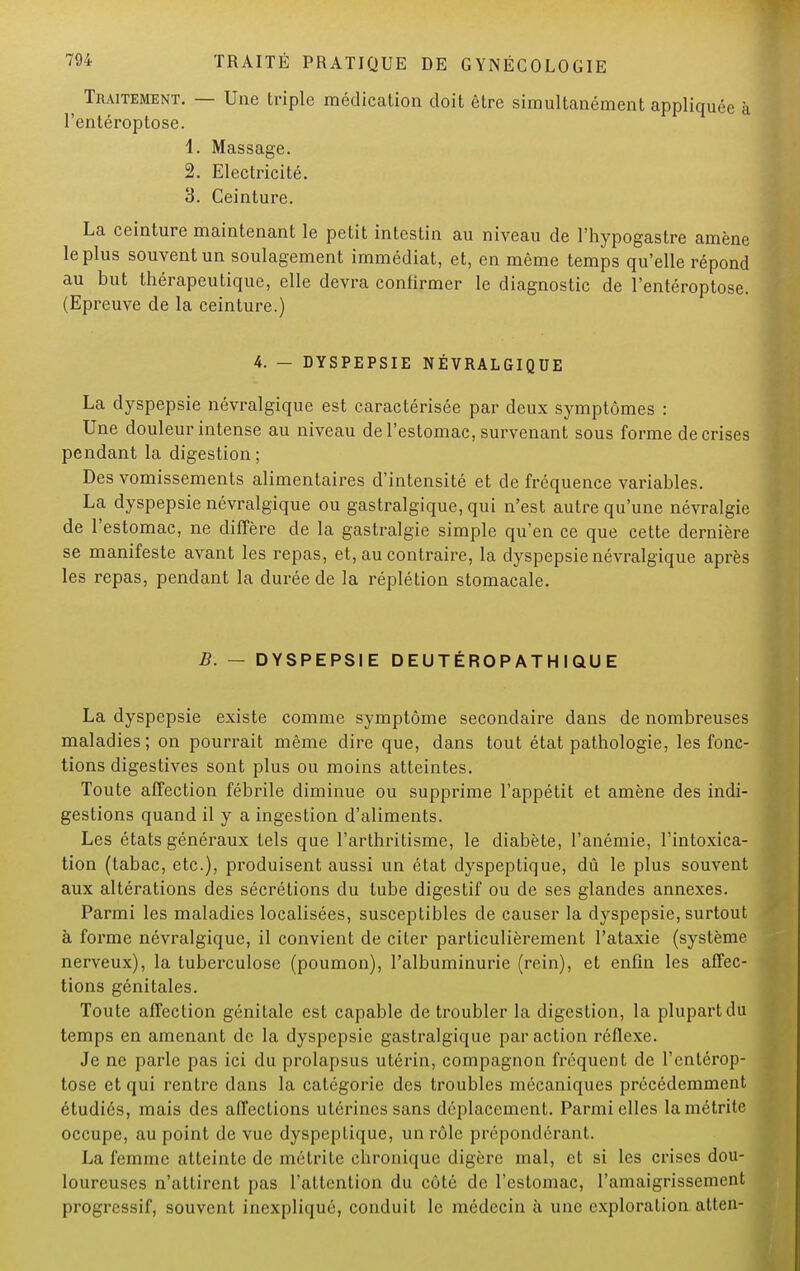 ^ Traitement. — Une triple médication doit être simultanément appliquée à l'entéroptose. 1. Massage. 2. Electricité. 3. Ceinture. La ceinture maintenant le petit intestin au niveau de l'hypogastre amène le plus souvent un soulagement immédiat, et, en même temps qu'elle répond au but thérapeutique, elle devra confirmer le diagnostic de l'entéroptose. (Epreuve de la ceinture.) 4. — DYSPEPSIE NÉVRALGIQUE La dyspepsie névralgique est caractérisée par deux symptômes : Une douleur intense au niveau de l'estomac, survenant sous forme de crises pendant la digestion; Des vomissements alimentaires d'intensité et de fréquence variables. La dyspepsie névralgique ou gastralgique, qui n'est autre qu'une névralgie de l'estomac, ne diffère de la gastralgie simple qu'en ce que cette dernière se manifeste avant les repas, et, au contraire, la dyspepsie névralgique après les repas, pendant la durée de la réplétion stomacale. B. — DYSPEPSIE DEUTÉROPATHIQUE La dyspepsie existe comme symptôme secondaire dans de nombreuses maladies; on pourrait même dire que, dans tout état pathologie, les fonc- tions digestives sont plus ou moins atteintes. Toute affection fébrile diminue ou supprime l'appétit et amène des indi- gestions quand il y a ingestion d'aliments. Les états généraux tels que l'arthritisme, le diabète, l'anémie, l'intoxica- tion (tabac, etc.), produisent aussi un état dyspeptique, dû le plus souvent aux altérations des sécrétions du tube digestif ou de ses glandes annexes. Parmi les maladies localisées, susceptibles de causer la dyspepsie, surtout à forme névralgique, il convient de citer particulièrement l'ataxie (système nerveux), la tuberculose (poumon), l'albuminurie (rein), et enfin les affec- tions génitales. Toute affection génitale est capable de troubler la digestion, la plupart du temps en amenant de la dyspepsie gastralgique par action réflexe. Je ne parle pas ici du prolapsus utérin, compagnon fréquent de l'entérop- tose et qui rentre dans la catégorie des troubles mécaniques précédemment étudiés, mais des affections utérines sans déplacement. Parmi elles lamétrite occupe, au point de vue dyspeptique, un rôle prépondérant. La femme atteinte de métrite chronique digère mal, et si les crises dou- loureuses n'attirent pas l'attention du côté de l'estomac, l'amaigrissement progressif, souvent inexpliqué, conduit le médecin à une exploration atten-