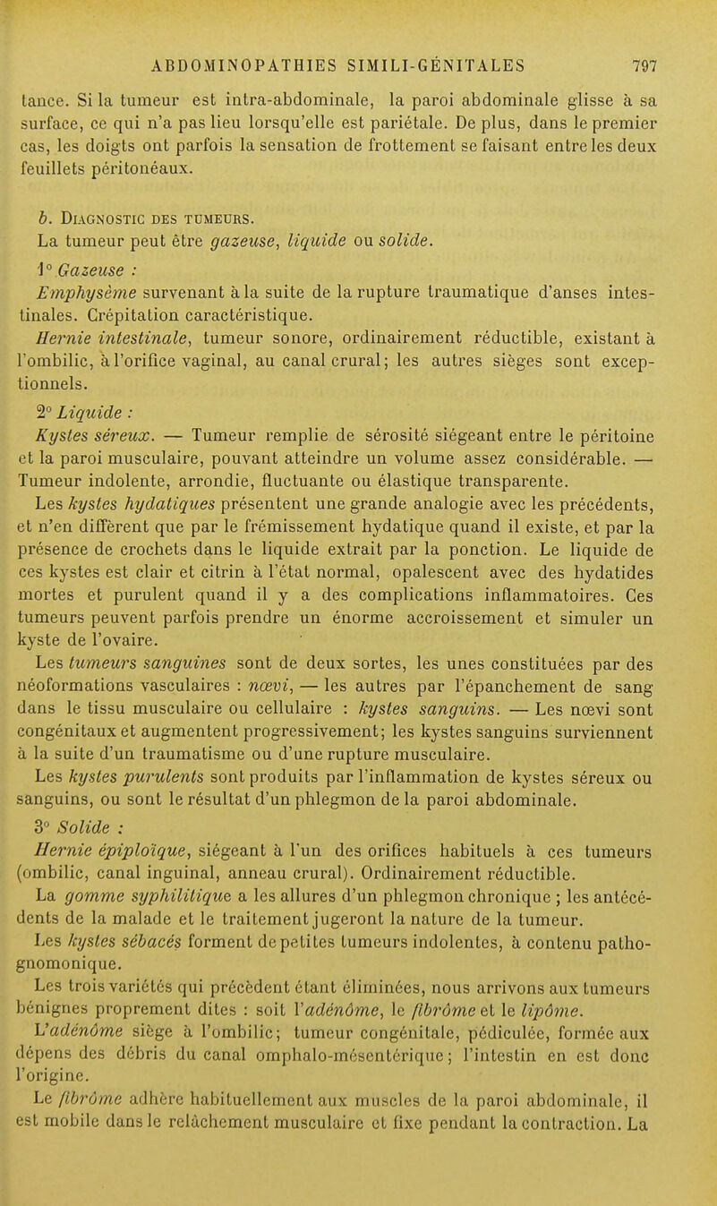 tance. Si la tumeur est intra-abdominale, la paroi abdominale glisse à sa surface, ce qui n'a pas lieu lorsqu'elle est pariétale. De plus, dans le premier cas, les doigts ont parfois la sensation de frottement se faisant entre les deux feuillets péritonéaux. b. Diagnostic des tumeurs. La tumeur peut être gazeuse, liquide ou solide. 1° Gazeuse : Emphysème survenant à la suite de la rupture traumatique d'anses intes- tinales. Crépitation caractéristique. Hernie intestinale, tumeur sonore, ordinairement réductible, existant à l'ombilic, à l'orifice vaginal, au canal crural; les autres sièges sont excep- tionnels. 2° Liquide : Kystes séreux. — Tumeur remplie de sérosité siégeant entre le péritoine et la paroi musculaire, pouvant atteindre un volume assez considérable. — Tumeur indolente, arrondie, fluctuante ou élastique transparente. Les kystes hydaliques présentent une grande analogie avec les précédents, et n'en diffèrent que par le frémissement hydatique quand il existe, et par la présence de crochets dans le liquide extrait par la ponction. Le liquide de ces kystes est clair et citrin à l'état normal, opalescent avec des hydatides mortes et purulent quand il y a des complications inflammatoires. Ces tumeurs peuvent parfois prendre un énorme accroissement et simuler un kyste de l'ovaire. Les tumeurs sanguines sont de deux sortes, les unes constituées par des néoformations vasculaires : nœvi, — les autres par l'épanchement de sang- dans le tissu musculaire ou cellulaire : kystes sanguins. — Les nœvi sont congénitaux et augmentent progressivement; les kystes sanguins surviennent à la suite d'un traumatisme ou d'une rupture musculaire. Les kystes purulents sont produits par l'inflammation de kystes séreux ou sanguins, ou sont le résultat d'un phlegmon de la paroi abdominale. 3° Solide : Hernie épiploïque, siégeant à l'un des orifices habituels à ces tumeurs (ombilic, canal inguinal, anneau crural). Ordinairement réductible. La gomme syphilitique a les allures d'un phlegmon chronique ; les antécé- dents de la malade et le traitement jugeront la nature de la tumeur. Les kystes sébacés forment de petites tumeurs indolentes, à contenu patho- gnomonique. Les trois variétés qui précèdent étant éliminées, nous arrivons aux tumeurs bénignes proprement dites : soit Y adénome, le fibrome et le lipôme. L'adénome siège à l'ombilic; tumeur congénitale, pédiculée, formée aux dépens des débris du canal omphalo-méscuU'rique ; l'intestin en est donc l'origine. Le fibrome adhère habituellement aux muscles de la paroi abdominale, il est mobile dans le relâchement musculaire et fixe pendant la contraction. La