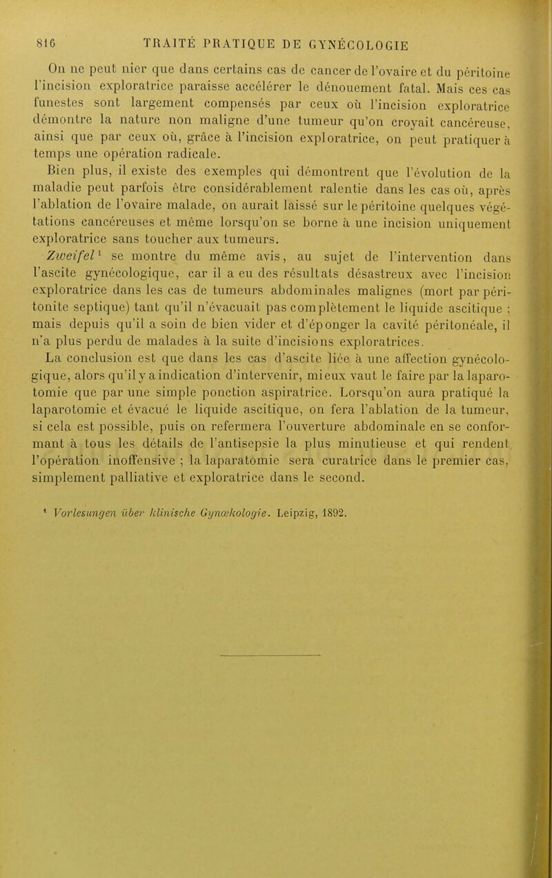 On ne peut nier que dans certains cas de cancer de l'ovaire et du péritoine l'incision exploratrice paraisse accélérer le dénouement fatal. Mais ces cas funestes sont largement compensés par ceux où l'incision exploratrice démontre la nature non maligue d'une tumeur qu'on croyait cancéreuse ainsi que par ceux où, grâce à l'incision exploratrice, on peut pratiquera temps une opération radicale. Bien plus, il existe des exemples qui démontrent que l'évolution de la maladie peut parfois être considérablement ralentie dans les cas où, après l'ablation de l'ovaire malade, on aurait laissé sur le péritoine quelques végé- tations cancéreuses et même lorsqu'on se borne à une incision uniquement exploratrice sans toucher aux tumeurs. Zioeifel1 se montre du même avis, au sujet de l'intervention dans l'ascite gynécologique, car il a eu des résultats désastreux avec l'incision exploratrice dans les cas de tumeurs abdominales malignes (mort par péri- tonite septique) tant qu'il n'évacuait pas complètement le liquide ascitique : mais depuis qu'il a soin de bien vider et d'éponger la cavité péritonéale, il n'a plus perdu de malades à la suite d'incisions exploratrices. La conclusion est que dans les cas d'ascite liée à une affection gynécolo- gique, alors qu'il y a indication d'intervenir, mieux vaut le faire par la laparo- tomie que par une simple ponction aspiratrice. Lorsqu'on aura pratiqué la laparotomie et évacué le liquide ascitique, on fera l'ablation de la tumeur, si cela est possible, puis on refermera l'ouverture abdominale en se confor- mant à Lous les détails de l'antisepsie la plus minutieuse et qui rendent l'opération inoffensive ; la laparatomie sera curatrice dans le premier cas, simplement palliative et exploratrice dans le second. 1 Vorlesungen uber klinische Gynœkologie. Leipzig, 1892.