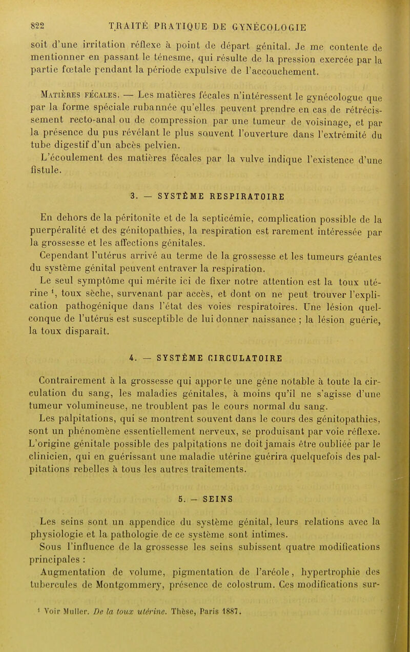 soit d'une irritation réflexe à point de départ génital. Je me contente de mentionner en passant le ténesme, qui résulte de la pression exercée par la partie fœtale pendant la période expulsive de l'accouchement. Matières fécales. — Les matières fécales n'intéressent le gynécologue que par la forme spéciale rubannée qu'elles peuvent prendre en cas de rétrécis- sement recto-anal ou de compression par une tumeur de voisinage, et par la présence du pus révélant le plus souvent l'ouverture dans l'extrémité du tube digestif d'un abcès pelvien. L'écoulement des matières fécales par la vulve indique l'existence d'une fistule. 3. — SYSTÈME RESPIRATOIRE En dehors de la péritonite et de la septicémie, complication possible de la puerpéralité et des génitopathies, la respiration est rarement intéressée par la grossesse et les affections génitales. Cependant l'utérus arrivé au terme de la grossesse et les tumeurs géantes du système génital peuvent entraver la respiration. Le seul symptôme qui mérite ici de fixer notre attention est la toux uté- rine toux sèche, survenant par accès, et dont on ne peut trouver l'expli- cation pathogénique dans l'état des voies respiratoires. Une lésion quel- conque de l'utérus est susceptible de lui donner naissance ; la lésion guérie, la toux disparaît. 4. — SYSTÈME CIRCULATOIRE Contrairement à la grossesse qui apporte une gêne notable à toute la cir- culation du sang, les maladies génitales, à moins qu'il ne s'agisse d'une tumeur volumineuse, ne troublent pas le cours normal du sang. Les palpitations, qui se montrent souvent dans le cours des génitopathies, sont un phénomène essentiellement nerveux, se produisant par voie réflexe. L'origine génitale possible des palpitations ne doit jamais être oubliée par le clinicien, qui en guérissant une maladie utérine guérira quelquefois des pal- pitations rebelles à tous les autres traitements. 5. - SEINS Les seins sont un appendice du système génital, leurs relations avec la physiologie et la pathologie de ce système sont intimes. Sous l'influence de la grossesse les seins subissent quatre modifications principales : Augmentation de volume, pigmentation de l'aréole, hypertrophie des tubercules de Montgommery, présence de colostrum. Ces modifications sur- 1 Voir Millier. De la toux utérine. Tliôsc, Paris 1887.