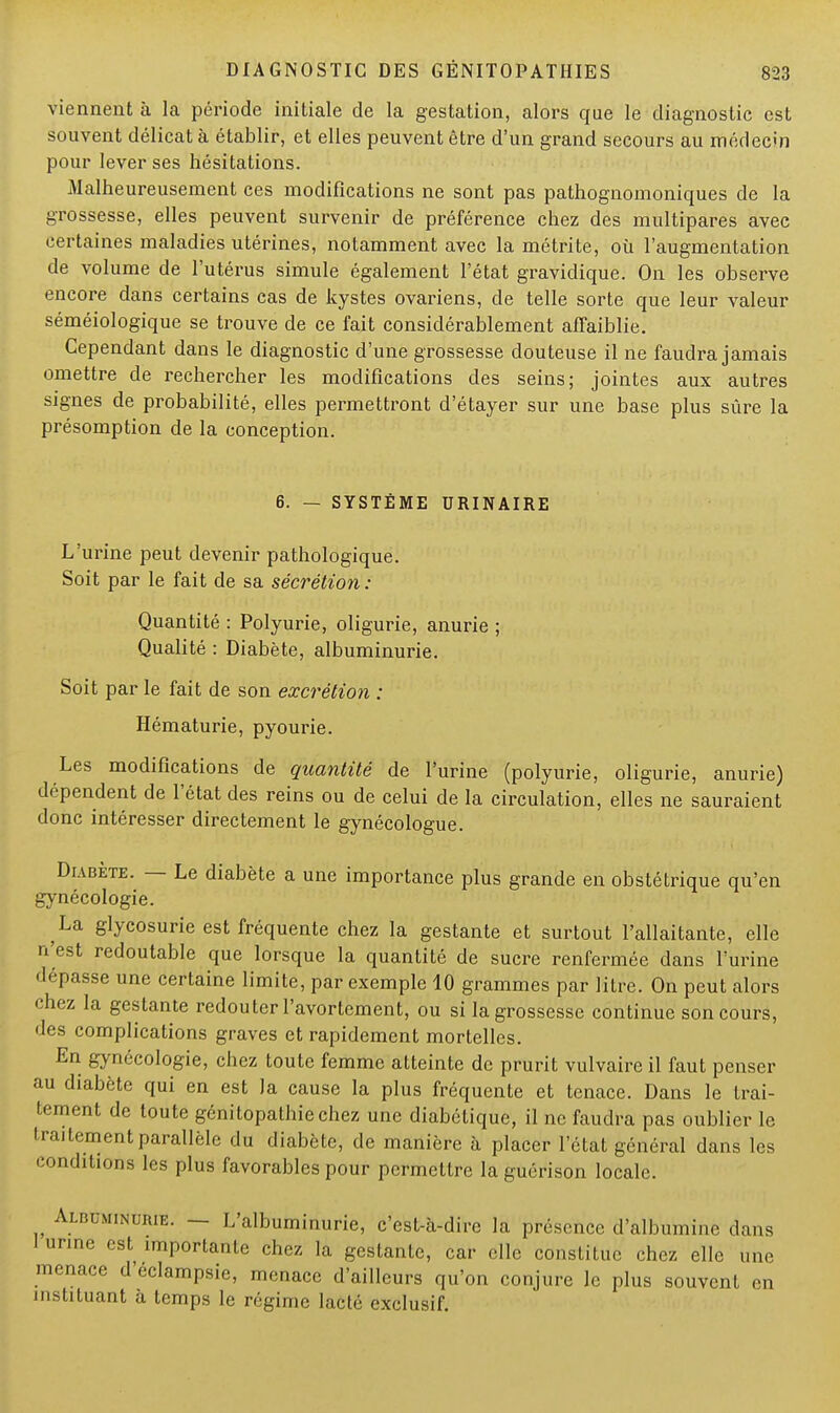 viennent à la période initiale de la gestation, alors que le diagnostic est souvent délicat à établir, et elles peuvent être d'un grand secours au médecin pour lever ses hésitations. Malheureusement ces modifications ne sont pas pathognomoniques de la grossesse, elles peuvent survenir de préférence chez des multipares avec certaines maladies utérines, notamment avec la métrite, où l'augmentation de volume de l'utérus simule également l'état gravidique. On les observe encore dans certains cas de kystes ovariens, de telle sorte que leur valeur séméiologique se trouve de ce fait considérablement affaiblie. Cependant dans le diagnostic d'une grossesse douteuse il ne faudra jamais omettre de rechercher les modifications des seins; jointes aux autres signes de probabilité, elles permettront d'étayer sur une base plus sûre la présomption de la conception. 6. — SYSTÈME URINAIRE L'urine peut devenir pathologique. Soit par le fait de sa sécrétion : Quantité : Polyurie, oligurie, anurie ; Qualité : Diabète, albuminurie. Soit par le fait de son excrétion : Hématurie, pyourie. Les modifications de quantité de l'urine (polyurie, oligurie, anurie) dépendent de l'état des reins ou de celui de la circulation, elles ne sauraient donc intéresser directement le gynécologue. Diabète. — Le diabète a une importance plus grande en obstétrique qu'en gynécologie. La glycosurie est fréquente chez la gestante et surtout l'allaitante, elle n'est redoutable que lorsque la quantité de sucre renfermée dans l'urine dépasse une certaine limite, par exemple 10 grammes par litre. On peut alors chez la gestante redouter l'avortement, ou si la grossesse continue son cours, des complications graves et rapidement mortelles. En gynécologie, chez toute femme atteinte de prurit vulvaire il faut penser au diabète qui en est la cause la plus fréquente et tenace. Dans le trai- tement de toute génitopathiechez une diabétique, il ne faudra pas oublier le traitement parallèle du diabète, de manière à placer l'état général dans les conditions les plus favorables pour permettre la guérison locale. Albuminurie. — L'albuminurie, c'est-à-dire la présence d'albumine dans 1 urine est importante chez la gestante, car clic constitue chez elle une menace d'eclampsie, menace d'ailleurs qu'on conjure le plus souvent en instituant à temps le régime lacté exclusif.