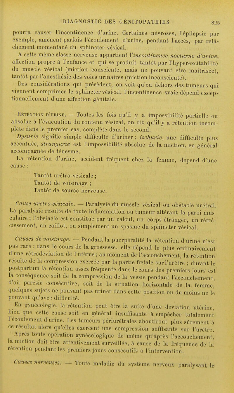 pourra causer l'incontinence d'urine. Certaines névroses, l'épilepsie par exemple, amènent parfois l'écoulement d'urine, pendant l'accès, par relâ- chement momentané du sphincter vésical. A cette même classe nerveuse appartient Y incontinence nocturne d'urine, affection propre à l'enfance et qui se produit tantôt par l'hyperexcitabilité du muscle vésical (miction consciente, mais ne pouvant être maîtrisée), tantôt par l'anesthésie des voies urinaires (miction inconsciente). Des considérations qui précèdent, on voit qu'en dehors des tumeurs qui viennent comprimer le sphincter vésical, l'incontinence vraie dépend excep- tionnellement d'une affection génitale. Rétention d'urine. — Toutes les fois qu'il y a impossibilité partielle ou absolue à l'évacuation du contenu vésical, on dit qu'il y a rétention incom- plète dans le premier cas, complète dans le second. Dysurie signifie simple difficulté d'uriner ; ischurie, une difficulté plus accentuée, strangurie est l'impossibilité absolue de la miction, en général accompagnée de ténesme. La rétention d'urine, accident fréquent chez la femme, dépend d'une cause : Tantôt urétro-vésicale ; Tantôt de voisinage ; Tantôt de source nerveuse. Cause urétro-vésicale. — Paralysie du muscle vésical ou obstacle urétral. La paralysie résulte de toute inflammation ou tumeur altérant la paroi mus culaire ; l'obstacle est constitué par un calcul, un corps étranger, un rétré- cissement, un caillot, ou simplement un spasme du sphincter vésical. Causes de voisinage. — Pendant la puerpéralité la rétention d'urine n'est pas rare ; dans le cours de la grossesse, elle dépend le plus ordinairement d'une rétrodéviation de l'utérus; au moment de l'accouchement, la rétention résulte de la compression exercée par la partie fœtale sur l'urètre ; durant le postpartum la rétention assez fréquente dans le cours des premiers jours est la conséquence soit de la compression de la vessie pendant l'accouchement, d'où parésie consécutive, soit de la situation horizontale de la femme,' quelques sujets ne pouvant pas uriner dans cette position ou du moins ne lé pouvant qu'avec difficulté. En gynécologie, la rétention peut être la suite d'une déviation utérine, bien que cette cause soit en général insuffisante à empêcher totalement 1 Roulement d'urine. Les tumeurs périurétrales aboutiront plus sûrement à ce résultat alors qu'elles exercent une compression suffisante sur l'urètre. Après toute opération gynécologique de même qu'après l'accouchement, la miction doit être attentivement surveillée, à cause de la fréquence de la rétention pendant les premiers jours consécutifs à l'intervention. Causes nerveuses. — Toute maladie du système nerveux paralysant le