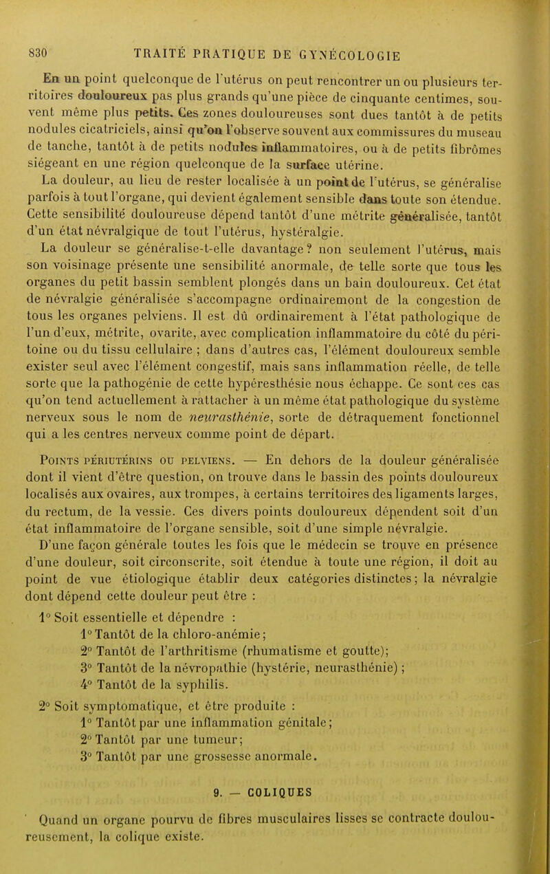 En un point quelconque de l'utérus on peut rencontrer un ou plusieurs ter- ritoires douloureux pas plus grands qu'une pièce de cinquante centimes, sou- vent même plus petits. Ces zones douloureuses sont dues tantôt à de petits nodules cicatriciels, ainsi qu'on l'observe souvent aux commissures du museau de tanche, tantôt à de petits nodules inflammatoires, ou à de petits fibromes siégeant en une région quelconque de la surface utérine. La douleur, au lieu de rester localisée à un point de l'utérus, se généralise parfois à tout l'organe, qui devient également sensible dans toute son étendue. Cette sensibilité douloureuse dépend tantôt d'une métrite généralisée, tantôt d'un état névralgique de tout l'utérus, hystéralgie. La douleur se généralise-t-elle davantage? non seulement l'utérus, mais son voisinage présente une sensibilité anormale, de telle sorte que tous les organes du petit bassin semblent plongés dans un bain douloureux. Cet état de névralgie généralisée s'accompagne ordinairemont de la congestion de tous les organes pelviens. Il est dû ordinairement à l'état pathologique de l'un d'eux, métrite, ovarite, avec complication inflammatoire du côté du péri- toine ou du tissu cellulaire ; dans d'autres cas, l'élément douloureux semble exister seul avec l'élément congestif, mais sans inflammation réelle, de telle sorte que la pathogénie de cette hypéresthésie nous échappe. Ce sont ces cas qu'on tend actuellement à rattacher à un même état pathologique du système nerveux sous le nom de neurasthénie, sorte de détraquement fonctionnel qui a les centres nerveux comme point de départ. Points périotérins ou pelviens. — En dehors de la douleur généralisée dont il vient d'être question, on trouve dans le bassin des points douloureux localisés aux ovaires, aux trompes, à certains territoires des ligaments larges, du rectum, de la vessie. Ces divers points douloureux dépendent soit d'un état inflammatoire de l'organe sensible, soit d'une simple névralgie. D'une façon générale toutes les fois que le médecin se trouve en présence d'une douleur, soit circonscrite, soit étendue à toute une région, il doit au point de vue étiologique établir deux catégories distinctes ; la névralgie dont dépend cette douleur peut être : 1° Soit essentielle et dépendre : 1° Tantôt de la chloro-anémie ; 2° Tantôt de l'arthritisme (rhumatisme et goutte); 3° Tantôt de la névropathie (hystérie, neurasthénie) ; 4° Tantôt de la syphilis. 2° Soit symptomatique, et être produite : 1° Tantôt par une inflammation génitale; 2°Tantôt par une tumeur; 3° Tantôt par une grossesse anormale. 9. — COLIQUES ' Quand un organe pourvu de fibres musculaires lisses se contracte doulou- reusement, la colique existe.