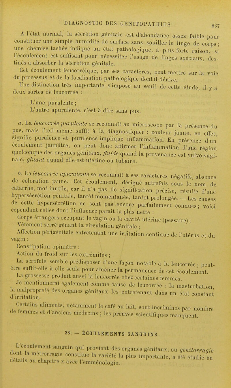 A l'état normal, la sécrétion génitale est d'abondance assez faible pour constituer une simple humidité de surface sans souiller le linge de corps; une chemise tachée indique un état pathologique, à plus forte raison, si l'écoulement est suffisant pour nécessiter l'usage de linges spéciaux, des- tinés à absorber la sécrétion génitale. Cet écoulement leucorréique, par ses caractères, peut mettre sur la voie du processus et de la localisation pathologique dont il dérive. Une distinction très importante s'impose au seuil de cette étude, il y a deux sortes de leucorrée : L'une purulente; L'autre apurulente, c'est-à-dire sans pus. a. La leucorrée purulente se reconnaît au microscope par la présence du pus, mais l'œil même suffit à la diagnostiquer: couleur jaune, en effet, signifie purulence et purulence implique inflammation. En présence d'un' écoulement jaunâtre, on peut donc affirmer l'inflammation d'une région quelconque des organes génitaux, fluide quand la provenance est vulvo-va-i- nale, gluant quand elle est utérine ou tubaire. b. La leucorrée apurulente se reconnaît à ses caractères négatifs, absence de coloration jaune. Cet écoulement, désigné autrefois sous le'nom de catarrhe, mot inutile, car il n'a pas de signification précise, résulte d'une hypersécrétion génitale, tantôt momentanée, tantôt prolongée. — Les causes de cette hypersécrétion ne sont pas encore parfaitement connues; voici cependant celles dont l'influence paraît la plus nette : Corps étrangers occupant le vagin ou la cavité utérine (pessaire) ; Vêtement serré gênant la circulation génitale ; Affection périgénitale entretenant une irritation continue de l'utérus et du vagin ; Constipation opiniâtre ; Action du froid sur les extrémités ; La scrofule semble prédisposer d'une façon notable à la leucorrée • peut- être suffit-elle à elle seule pour amener la permanence de cet écoulement La grossesse produit aussi la leucorrée chez certaines femmes Je mentionnerai également comme cause de leucorrée : la masturbation la malpropreté des organes génitaux les entretenant dans un état constant d irritation. Certains aliments, notamment le café au lait, sont incriminés par nombre de femmes et d anciens médecins ; les preuves scientifiques manquent. 23. — ÉCOULEMENTS SANGUINS L'écoulement sanguin qui provient des organes génitaux, ou génitorragie dont la metrorrag.e constitue la variété la plus importante, a été étudié en détails au chapitre x avec l'emménologie.