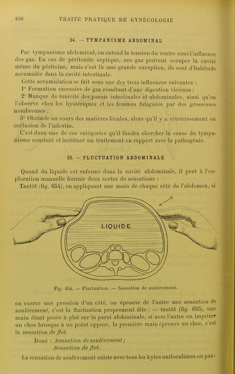 24. — TYMPANISME ABDOMINAL Par tympanisme abdominal, on entend la tension du ventre sous l'influence des gaz. En cas de péritonite septique, ces gaz peuvent occuper la cavité même du péritoine, mais c'est là une grande exception, ils sont d'habitude accumulés dans la cavité intestinale. Cette accumulation se l'ait sous une des trois influences suivantes : 1° Formation excessive de gaz résultant d'une digestion vicieuse ; 2° Manque de tonicité des parois intestinales et abdominales, ainsi qu'on l'observe chez les hystériques et les femmes fatiguées par des grossesses nombreuses ; 3° Obstacle au cours des matières fécales, alors qu'il y a rétrécissement ou occlusion de l'intestin. C'est dans une de ces catégories qu'il faudra chercher la cause du tympa- nisme constaté et instituer un traitement en rapport avec la pathogénie. 25. — FLUCTUATION ABDOMINALE Quand du liquide est enfermé dans la cavité abdominale, il peut à l'ex- ploration manuelle fournir deux sortes de sensations : Tantôt (fig. 654), en appliquant une main de chaque côté de l'abdomen, si Fig. 654. — Fluctuation. — Sensation de soulèvement. on exerce une pression d'un côté, on éprouve de l'autre une sensation de soulèvement, c'est la fluctuation proprement dite ; — tantôt (fig. 655), une main étant posée à plat sur la paroi abdominale, si avec l'autre on imprime un choc brusque à un point opposé, la première main éprouve un choc, c'est la sensation de Ilot. Donc : Sensation de soulèvement ; Sensation de /lot. La sensation de soulèvement existe avec tous les kytes uniloculaires ou pau