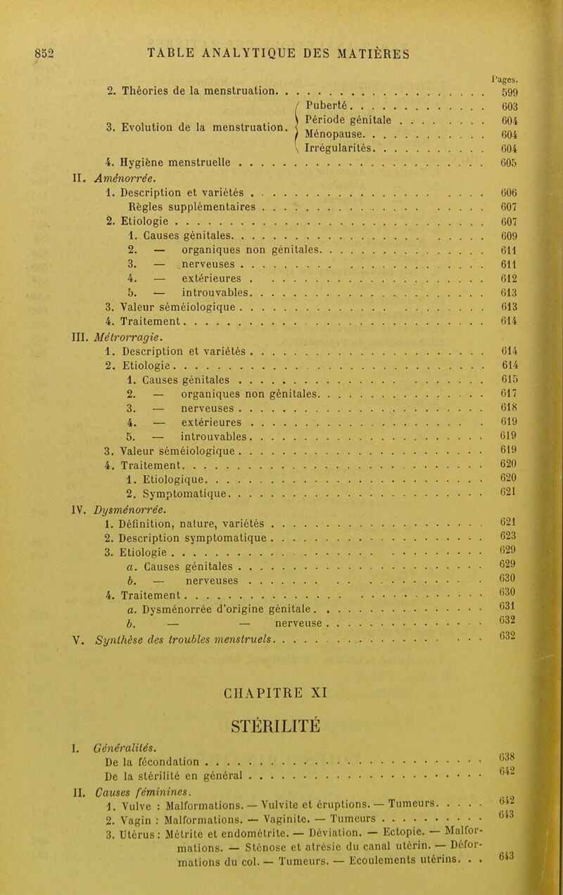 3. Evolution de la menstruation. l'agcs. 2. Théories de la menstruation 599 Puberté 603 Période génitale 604 Ménopause 604 Irrégularités 604 4. Hygiène menstruelle 605 II. Amênorrée. 1. Description et variétés 006 Règles supplémentaires 607 2. Etiologie 607 1. Causes génitales 609 2. — organiques non génitales 611 3. — nerveuses 611 4. — extérieures 612 5. — introuvables 613 3. Valeur séméiologique 613 4. Traitement 614 III. Mélrorragie. 1. Description et variétés 614 2. Etiologie 614 1. Causes génitales 615 2. — organiques non génitales 617 3. — nerveuses 618 4. — extérieures 619 5. — introuvables 619 3. Valeur séméiologique 619 4. Traitement 620 1. Etiologique 620 2. Symptomatique 621 IV. Dysménorrée. 1. Définition, nature, variétés 621 2. Description symptomatique 623 3. Etiologie 629 a. Causes génitales 629 b. — nerveuses 630 4. Traitement 630 a. Dysménorrée d'origine génitale 631 b. — — nerveuse G3° V. Synthèse des troubles menstruels 632 CHAPITRE XI STÉRILITÉ I. Généralités. De la fécondation De la stérilité en général II. Causes féminines. 1. Vulve : Malformations. — Vulvite et éruptions. — Tumeurs 2. Vagin : Malformations. — Vaginite. — Tumeurs 3. Utérus: Métritc et endométrile. — Déviation. — Ectopie. — Malfor- mations. — Sténose et atrésic du canal utérin. — Défor- mations du col. — Tumeurs. — Ecoulements utérins. . .