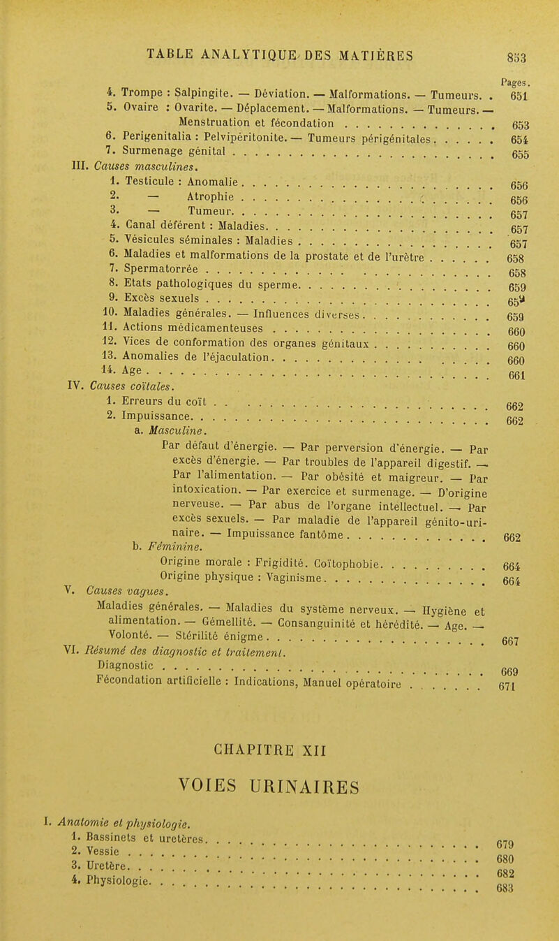 Pages. 4. Trompe : Salpingite. — Déviation. — Malformations. — Tumeurs. . 651 5. Ovaire : Ovarite. — Déplacement. — Malformations. — Tumeurs. — Menstruation et fécondation 653 6. Perigenitalia : Pelvipéritonite. — Tumeurs périgénitales 654 7. Surmenage génital 655 III. Causes masculines. 1. Testicule : Anomalie g5g 2. — Atrophie -% ggg 3. — Tumeur g57 4. Canal déférent : Maladies gg7 5. Vésicules séminales : Maladies g57 6. Maladies et malformations de la prostate et de l'urètre 658 7. Spermatorrée ; ggg 8. Etats pathologiques du sperme 659 9. Excès sexuels 65U 10. Maladies générales. — Influences diverses 659 11. Actions médicamenteuses ggg- 12. Vices de conformation des organes génitaux ggO 13. Anomalies de l'éjaculation . ggg A&e 661 IV. Causes coïtales. 1. Erreurs du coït 6g2 2. Impuissance gg2 a. Masculine. Par défaut d'énergie. — Par perversion d'énergie. — Par excès d'énergie. — Par troubles de l'appareil digestif. — Par l'alimentation. — Par obésité et maigreur. — Par intoxication. — Par exercice et surmenage. — D'origine nerveuse. — Par abus de l'organe intellectuel. — Par excès sexuels. — Par maladie de l'appareil génito-uri- naire. — Impuissance fantôme gg2 b. Féminine. Origine morale : Frigidité. Coïtophobie 664 Origine physique : Vaginisme 664 V. Causes vagues. Maladies générales. — Maladies du système nerveux. — Hygiène et alimentation. — Gémellité. — Consanguinité et hérédité. — Age. — Volonté. — Stérilité énigme ' 667 VI. Résumé des diagnostic et traitement. Diagnostic 66„ Fécondation artificielle : Indications, Manuel opératoire . . . . . .' .' g7i CHAPITRE XII VOIES URINAIRES I. Analomie et physiologie. 1. Bassinets et uretères 679