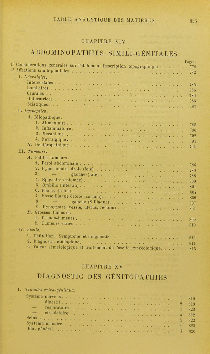 CHAPITRE XIV ABDOMINOPATHIES SIMILI-GÉNITALES ... Pages. 0 Considérations générales sur l'abdomen. Description topographique 779 !° Affections simili-génitales 7§9 I. Névralgies. Intercostales 785 Lombaires Crurales 786 Obturatrices ^g(} Sciatiques • II. Dyspepsies. A. Idiopathique. 1. Alimentaire 7gg 2. Inflammatoire 790 3. Mécanique 799 4. Névralgique 794 B. Deutéropathique 794 III. Tumeurs. A. Petites tumeurs. 1. Paroi abdominale 7gg 2. Hypochondre droit (foie) 78g 3. — gauche-(rate) 788 4. Epigastre (estomac) .- 800 5. Ombilic (intestin) \ ' 80j 6. Flancs (reins) ., gQ4 7. Fosse iliaque droite (cœcum) 806 8. — gauche (S iliaque) 807 9. Hypogaslre (vessie, utérus, rectum) 807 B. Grosses tumeurs. 1. Pseudo-tumeurs gQcj 2. Tumeurs vraies 810 IV. Ascite. 1. Définition. Symptôme et diagnostic X13 2. Diagnostic étiologique 814 3. Valeur séméiologique et traitement de Pascite gynécologique 815 CHAPITRE XV DIAGNOSTIC DES GÉNITOPATIIIES I. Troubles exlra-génilaux. Système nerveux [ g|,j — digestif 2 820