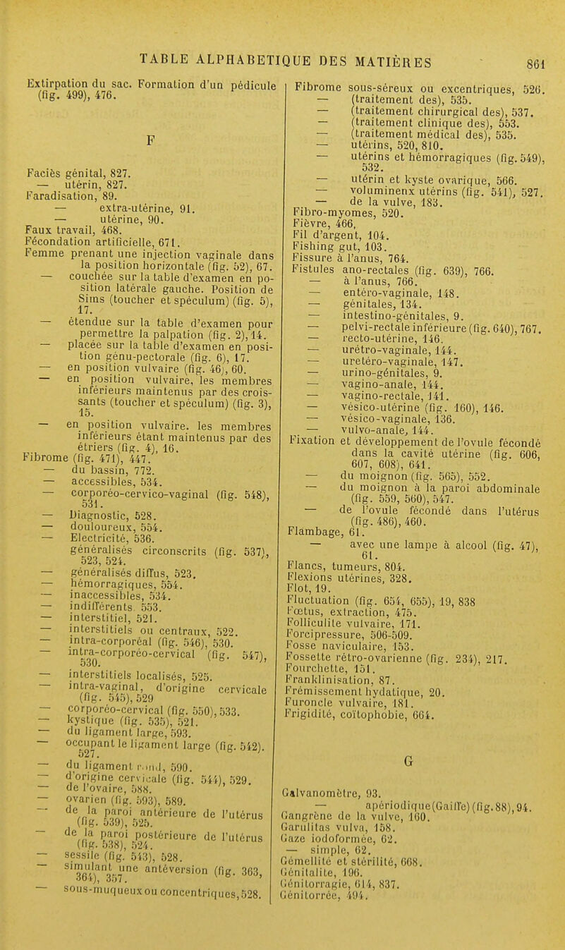 Extirpation du sac. Formation d'un pédicule (flg. 499), 476. F Faciès génital, 827. — utérin, 827. Faradisation, 89. — extra-utérine, 91. — utérine, 90. Faux travail, 468. Fécondation artificielle, 671. Femme prenant une injection vaginale dans la position horizontale (fig. 52), 67. — couchée sur la table d'examen en po- sition latérale gauche. Position de Sims (toucher et spéculum) (fig. 5), — étendue sur la table d'examen pour permettre la palpation (fig. 2), 14. — placée sur la table d'examen en posi tion génu-pectorale (fig. 6), 17. — en position vulvaire (fig. 46], 60. — en position vulvaire, les membres inférieurs maintenus par des crois- sants (toucher et spéculum) (fig. 3), 15. — en position vulvaire. les membres inférieurs étant maintenus par des étriers (fig. 4), 16. Fibrome (fig. 471), 447. — du bassin, 772. — accessibles, 534. — corporéo-cervico-vaginal (fig. 548), 531. — Diagnostic, 528. — douloureux, 554. — Electricité, 536. généralisés circonscrits (fig. 537\ 523, 524. K — généralisés diffus, 523. — hémorragiques, 554. — inaccessibles, 534. — indifférents 553. — interstitiel, 521. — interstitiels ou centraux, 522 — intra-corporôal (fig. 546), 530. — intra-corporéo-cervical (fig. 547), 530. — interstitiels localisés, 525. — intra-vaginal, d'origine cervicale (fig. 545), 529 — corporéo-ccrvical (fig. 550), 533. — kystique (fig. 535), 521. — du ligament large, 593. — occupant le ligament large (fig. 5i2). — du ligament r.nid-, 590. — d'origine cervicale (fig. 544), 529. — de l'ovaire, 588. — ovarien (lig. 593), 589. ' (fig. 5P3^52TLériCUre d6 1,UtérUS de(ng.53Î?;5,2f6rieure dc vm™* — sessile ('fig.' 543), 528. 364)aiï36?n6 antéversion C'e- 363, s°us-muqueuxouconcentriques,528. Fibrome sous-séreux ou excentriques, 526. — (traitement des), 535. — (traitement chirurgical des), 537. — (traitement clinique des), 553. — (traitement médical des), 535. — utérins, 520, 810. — utérins et hémorragiques (fig. 549), 532 • — utérin et kyste ovarique, 566. — voluminenx utérins (fig. 541), 527. — de la vulve, 183. Fibro-myomes, 520. Fièvre, 466, Fil d'argent, 104. Fishing gut, 103. Fissure à l'anus, 764. Fistules ano-rectales (fig. 639), 766. — à l'anus, 766. — entéro-vaginale, 148. — génitales, 134. — intestino-génitales, 9. — pelvi-rectale inférieure (fig. 640), 767. — recto-utérine, 146. — urétro-vaginale, 144. — uretéro-vaginale, 147. — urino-génitales, 9. — vagino-anale, 144. — vagino-rectale, 141. — vésico-utérine (fig. 160), 146. — vésico-vaginale, 136. — vulvo-anale, 144. Fixation et développement de l'ovule fécondé dans la cavité utérine (fig. 606, 607, 608), 641. — du moignon (fig. 565), 552. — du moignon à la paroi abdominale (fig. 559, 560), 547. — de l'ovule fécondé dans l'utérus (fig. 486), 460. Flambage, 61. — avec une lampe à alcool (fig. 47), 61. ' Flancs, tumeurs, 804. Flexions utérines, 328. Flot, 19. Fluctuation (fig. 654, 655), 19, 838 l œtus, extraction, 475. Folliculile vulvaire, 171. Forcipressure, 506-509. Fosse naviculaire, 153. Fossette rétro-ovarienne (fig. 234), 217 Fourchette, 151. Franklinisation, 87. Frémissement hydatique, 20. Furoncle vulvaire, 181. Frigidité, coïtophobie, 664. G Galvanomètre, 93. — apôriodiqiie(Gaiffc)(fig.88),94. rangrène de la vulve, 160. Garulitaa vulva, 158. laze iodoformee, fi-. — simple, 02. Gémellité et stérilité, nos. iénitalite, 196. lénitorragie, 61 l, 837. Jénitorrée, i94.