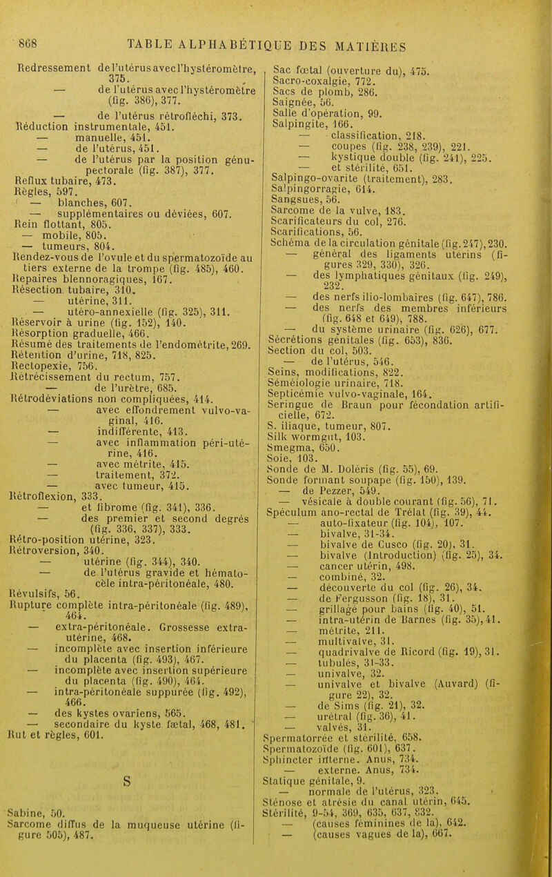 Redressement de l'utérus avec l'hystéromètre, 375. — de l'utérus avec l'hystéromètre (fig. 386), 377. — de l'utérus rétrofléchi, 373. Réduction instrumentale, 451. — manuelle, 451. — de l'utérus, 451. — de l'utérus par la position génu- pectorale (fig. 387), 377. Reflux tubaire, 473. Règles, 597. — blanches, 607. — supplémentaires ou déviées, 607. Rein flottant, 805. — mobile, 805. — tumeurs, 804. Rendez-vous de l'ovule et du spermatozoïde au tiers externe de la trompe (fig. 485), 460. Repaires blennoragiques, 167. Résection tubaire, 310. — utérine, 311. — utéro-annexielle (fig. 325), 311. Réservoir à urine (fig. 152), 140. Résorption graduelle, 466. Résumé des traitements de l'endométrite, 269. Rétention d'urine, 718, 825. Rectopexie, 756. Rétrécissement du rectum, 757. — de l'urètre, 685. Rétrodéviations non compliquées, 414. — avec effondrement vulvo-va- ginal, 416. — indifférente, 413. — avec inflammation péri-uté- rine, 416. — avec mètrite, 415. — traitement, 372. — avec tumeur, 415. Rètroflexion, 333. — et fibrome (fig. 341), 336. — des premier et second degrés (fig. 336, 337), 333. Rétro-position utérine, 323. Rétroversion, 340. — utérine (fig. 344), 340. — de l'utérus gravide et hémalo- cèle intra-péritonéale, 480. Révulsifs, 56. Rupture complète intra-péritonéale (fig. 489), 464. — extra-péritonéale. Grossesse extra- utérine, 468. — incomplète avec insertion inférieure du placenta (fig. 493), 467. — incomplète avec insertion supérieure du placenta (fig. 490), 464. — intra-péritonéale suppurée (fig. 492), 466. — des kystes ovariens, 565. — secondaire du kyste fœtal, 468, 481. Rut et règles, 601. S Sabine, 50. .Sarcome diffus de la muqueuse utérine (li- gure 505), 487. Sac fœtal (ouverture du), 475. Sacro-coxalgie, 772. Sacs de plomb, 286. Saignée, 56. Salle d'opération, 99. Salpingite, 166. — classification, 218. — coupes (lig. 238, 239), 221. — kystique double (fig. 241), 225. — et stérilité, 651. Salpingo-ovarite (traitement), 283. Salpingorragie, 614. Sangsues, 56. Sarcome de la vulve, 183. Scarificateurs du col, 276. Scarifications, 56. Schéma de la circulation génitale (fig. 247), 230. — général des ligaments utérins (fi- gures 329, 330), 326. — des lymphatiques génitaux (fig. 249), 232, — des nerfs ilio-lombaires (fig. 647), 786. — des nerfs des membres inférieurs (fig. 648 et 649), 788. — du système urinaire (fig. 626), 677. Sécrétions génitales (fig. 653), 836. Section du col, 503. — de l'utérus, 546. Seins, modifications, 822. Séméiologie urinaire, 718. Septicémie vulvo-vaginale, 164. Seringue de Hraun pour fécondation artifi- cielle, 672. S. iliaque, tumeur, 807. Silk wormgut, 103. Smegma, 650. Soie, 103. Sonde de M. Dolèris (fig. 55), 69. Sonde formant soupape (fig. 150), 139. — de Pezzer, 549. — vésicale à double courant (fig. 56), 71. Spéculum ano-rectal de ïrélat (fig. 39), 44. — auto-fixateur (fig. 104). 107. — bivalve, 31-34. bivalve de Cusco (fig. 20), 31. — bivalve (Introduction) (fig. 25), 34. — cancer utérin, 498. — combiné, 32. — découverte du col (fig. 26), 34. — de Fergusson (fig. 18), 31. grillagé pour bains (lig. 40), 51. — intra-utérin de Rarnes (fig. 35),41. — mélrite, 211. — multivalve, 31. — quadrivalve de Ricord (fig. 19), 31. — tubulés, 31-33. — univalve, 32. univalve et bivalve (Auvard) (fi- gure 22), 32. — de Sims (fig. 21), 32. — urétral (fig. 36), 41. — valvés, 31. Spermatorrée et stérilité, 658. Spermatozoïde (fig. 601), 637. Sphincter interne. Anus, 734. — externe. Anus, 734. Statique génitale, 9. — normale de l'utérus, 323. Sténose et atrésie du canal utérin, 645. Stérilité, 9-54, 369, 635, 637, S32. — (causes féminines de la),_642. — (causes vagues de la), 667.