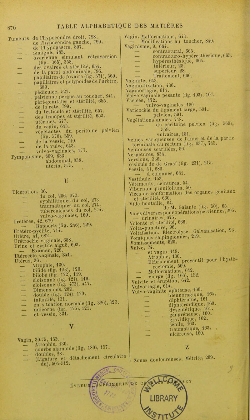 Tumeurs de l'hypocondre droit, 798. — de l'hypocondre gauche, 799. — de l'hypogastre, 807. — maligne, 485. _ ovarienne simulant rétroversion (lig. 365), 358. — des ovaires et stérilité, 654. _ de la paroi abdominale, 796. papillaires de l'ovaire (fig. 571), 560. _ papillaires et polypoïdesde l'urètre, 689. _ pédiculée, 522. _ pelvienne perçue au toucher, 841. péri-génitales et stérilité, 655. de la rate, 799. — du testicule et stérilité, 657. — des trompes et stérilité, 653. — utérines, 647. — du vagin, 643. — végétantes du péritoine pelvien (lig. 570), 559. — de la vessie, 710. — de la vulve, 643. — vulvo-vaginales, 177. Tympanisme, 809, 833. — abdominal, 83h. _ utérin, 575. u Ulcération, 36. — du col, 206, 272. — syphilitiques du col, 273. — traumatiques du col, 274. — tuberculeuses du col, 274. — vulvo-vaginales, 169. Uretères, 42, 679. _ Rapports (Qg. 246), 229. Uretèro-pyélite, 714. Urètre, 41, 682. Urétrocèle vaginale, 688. Urine et cystite aiguë, 693. — Examen, 726. Utérocèle vaginale, 341. Utérus, 36. — Atrophie, 130. — bifide (fig. 123), 120. — bilobé (fig. 122), 119. — cloisonné (lig. 121), 119- _ cloisonné (fig. 473), 447. — Dimensions, 202. — double (fig. 124), 120. — infantile, 131. _ en situation normale (fig. ôib),àiô. — unicorne (fig. 125), 121. — et vessie, 331. 180), 157. Vagin, 30-75, 153. — Atrophie, 130. — courbe sigmoïde (lig — fûoalïïre et détachement circulai du), 504-512. Vagin. Malformations, 643. — Modifications au toucher, 840. Vaginisme, 9, 664. — contractural, 665. — contracturo-hypéresthèsique, 665. — hypéresthésique, 664. — inférieur, 28. — supérieur, 28. — Traitement, 666. Vaginite, 643. Vigino-fixation, 430. Vaginorragie, 614. Valve vaginale pesante (fig. 103), 107. Varices, 472. — vulvo-vaginales, 180. Varicocèle du ligament large, 591. — pelvien, 591. Végétations anales, 748. — du péritoine pelvien (fig. ot>9), 559. — vulvaires, 181. Veines variqueuses de l'anus et de la partie terminale du rectum (lig. 637), 745. Ventouses scarifiées, 56. Vergetures, 834. Versions, 336. Vésicule de de Graaf (fig. 231), Mo. Vessie, 41, 680. — à colonnes, 681. Vestibule, 153. Vêtements, ceintures, 54. Viburnum prunifolium, 50. Vices de conformation des organes génitaux et stérilité, 660. Vide-bouteille, 64. _ de M. Galante (fig. 50), 65. Voies diversespouropérations pelviennes,-Jj. — urinaires, 675. Volonté et stérilité, 668. Volta-puncture, 96. . Voltaïsation. Électrolyse. Galvanisation, 93. Vomiques salpingiennes, 219. Vomissements, 820. Vulve, 74. _ et vagin, 149. = ffidtmenf-préventif pour l'hystc- rectomie, 509. _ Malformations, 642. — vierge (fig. 166), 152. Vulvite et éruption, 642. Vulvorragie, 614. Vulvo-vagimte aphteuse, 16U. _ blennoragique, 16 k _ diphtérique, 161. _ diphtèroïdique, 160. dysentérique, 161. _ . gangréneuse, 160. _ gravidique, loi. _ sénile, 163. _ traumatique, 163. . _ ulcéreuse, 160. l'C z Zones douloureuses. Métrite, 209.