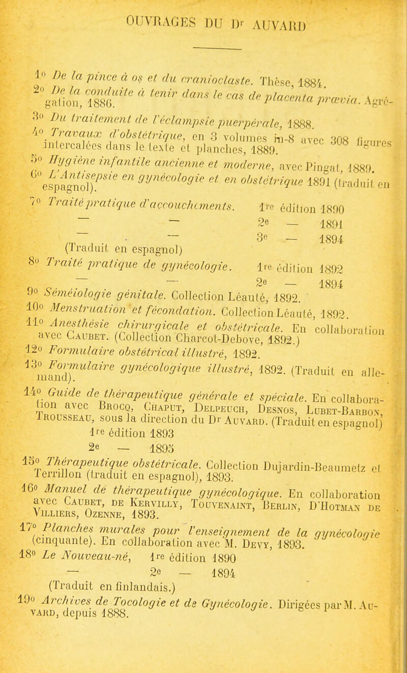 OUVRAGES DU ]J' AUVARD l'i De la pince à os et du cranioclaste. Thèse 1884 'gfllon, 1880.'' ' P'^^'-^- -Agro- 3o Du traitement de Véclampsie puerpérale, 1888. Travaux d'obstétrique, en 3 volumes hi-8 ivor. a ^ intercalées clans le texte cl planches, 1889 5o Hygiène infantile ancienne et moderne, avecPin-at 1880 ^^^pagnoîr'^' ^y^'^'^^'^Si'^ obstétrique im (f'radnil' en 7o Traité pratique d'accouchements. Ire édition 1890 ~ ~ 2e — 1891 /T , u • ~ - 1894 (Iraduit en espagnol) 80 7mzYe pratique de gynécologie. Ire édition 1892 — 2e — 189i 90 Séméiologie génitale. Collection Léauté, 1892. lOo Menstruation et fécondation. Collection Léauté, 1892 ii^ A?iesthésie chirurgicale et obstétricale. En 'collaboralioi. avec Gaubet. (Collection Charcot-Debove, 1892.) 12o Formulaire obstétrical ilbistré, 1892. 130 Formulaire gynécologique illustré, 1892. (Traduit en aile- lu cl n cl). 140 Guide de thérapeutique générale et spéciale. En collabora- T.'L^r'' P^''':'^' Delpeuch, Desnos, Lubet-Barbon, iROussEAU, sous la dn-ection du Dr Auvard. (Traduit en espao-nol l'e édition 1893 ° 2e — 1895 ISO Thérapeutique obstétricale. Collection Dujardin-Beaumelz e( lerrillon (traduit en espagnol), 1893. 160 3Ia7iuel de thérapeuticiue gynécologique. En collaboration avec Caubet, de Kervilly, Touvenaint, Berlin, D-11otm\n de ViLLIERS, OZENNE, 1893. i a.x 17° Planches murales pour l'enseignement de la gynécoloqie (cinquante). En collaboration avec M. Devy, 1893. 180 iq Nouveau-né, Ire édition d890 — 2e — 1894 (Traduit en finlandais.) lOo Archives de Tocologie et de Gynécologie. Dirigées parM. Au- vard, depuis 1888. ^ ^ o i