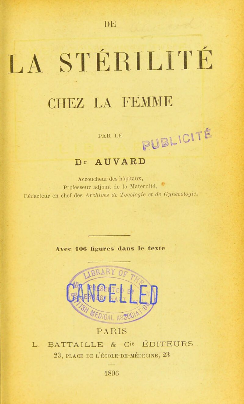 m LA STÉRILITl CHEZ LA FEMME PAR LE Dr AUVARD Accoucheur des hôpitaux, Professeur adjoint de la Maternité, Réùacleur en chef des Archives de Tocolocjie et de Gtjnécologie. Avec 106 figures dans le texte PARIS L BATTAI1.LE & CiR ÉDITEURS 23, PLACE DE l'école-de-médeoine, 23 189(î