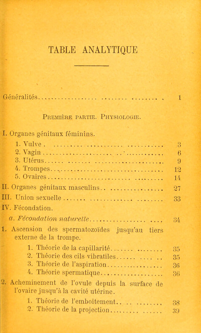 Généralités 1 Première partie. Physiologie. I. Organes génitaux féminins. 1. Vulve 3 2. Vagin • 6 3. Utérus 9 4. Trompes. 12 5. Ovaires 14 II. Organes génitaux masculins 27 III. Union sexuelle 33 IV. Fécondation. a. Fécondation naturelle 34 1. Ascension des spermatozoïdes jusqu'au tiers externe de la trompe. 1. Théorie de la capillarité 35 2. Théorie des cils vibratiles 35 3. Théorie de l'aspiration 3(5 4. Théorie spermatique 30 2. Acheminement de l'ovule depuis la surface de l'ovaire jusqu'càla cavité utérine. 1. Théorie de l'emboitement. 38 2. Théorie de la projection 30
