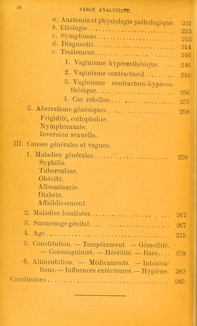 a. Anatoinie et physiologie pathologique. 2;jl &. Etiologie go;^ c. Symptômes ^'/^ù d. Diagnostic 044 e. Traitement ' 246 1. Vaginisme hypéresthésique. ... 246 2. Vaginisme contractural 249 3. Vaginisme contracturo-hypéres- thésique 256 4. Cas rebelles 957 3. Aberrations génésiques 053 Frigidité, coïtophobie. Nymphomanie. Inversion sexuelle, m. Causes générales et vagues. 1. Maladies générales , 259 Syphilis. Tuberculose. Obésité. Albuminurie.. .Diabète. Affaiblissement. 2. Maladies localisées og7 3. Surmenage génital 267 ^- Age 275 5. Constitution. — Tempérament. — Gémellité. — Consanguinité. — Hérédité. — Race.... 278 6. Alimentation. — Médicaments. —Intoxica- tions.— Influences extérieures.— Hygiène. 2^2 Conclusions 035