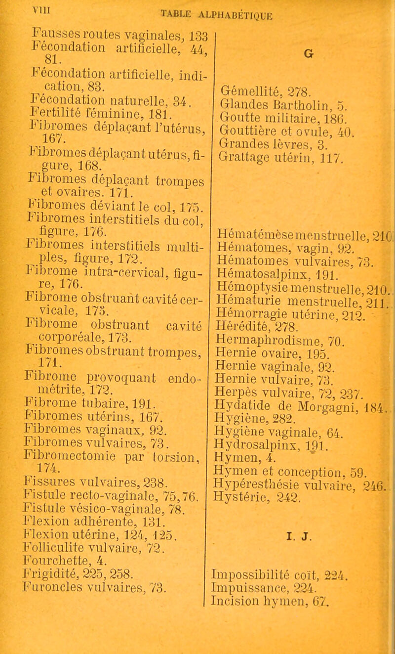 Fausses routes vaginales, 133 Fécondation artificielle, 44, 81. Fécondation artificielle, indi- cation, 83. Fécondation naturelle, 34. Fertilité féminine, 181. Fibromes déplaçant l'utérus, 167. Fibromes déplaçant utérus, fi- gure, 168. Fibromes déplaçant trompes et ovaires. 171. Fibromes déviant le col, 175. Fibromes interstitiels du col, figure, 176. Fibromes interstitiels multi- ples, figure, 172. Fibrome intra-cervical, figu- re, 176. ^ Fibrome obstruant cavité cer- vicale, 175. Fibrome obstruant cavité corporéale, 173. Fibromes obstruant trompes, 171. ^ Fibrome provoquant endo- métrite, 172. Fibrome tubaire, 191. Fibromes utérins, 167. Fibromes vaginaux, 92. Fibromes vulvaires, 73, Fibromectomie par torsion, 174. Fissures vulvaires, 238. Fistule recto-vagihale, 75,76 Fistule vésico-vaginale, 78. Flexion adhérente, 131. Flexion utérine, 124, 125. Folliculite vulvaire, 72. Fourchette, 4. Frigidité, 225,258. Furoncles vulvaires, 73. Gémellité, 278. Glandes Bartholin, 5. Goutte militaire, 186. Gouttière et ovule, 40. Grandes lèvres, 3. Grattage utérin, 117. Hématémèse menstruelle, 21C Hématomes, vagin, 92. Hématomes vulvaires, 73. Hématosalpinx, 191. Hémoptysie menstruelle, 210..i Hématurie menstruelle, 211 Hémorragie utérine, 212. Hérédité, 278. Hermaphrodisme, 70. Hernie ovaire, 195. Hernie vaginale, 92. Hernie vulvaire, 73. Herpès vulvaire, 72, 237. Hydatide de Morgagni, 184. Hygiène, 282. Hygiène vaginale, 64. Hydrosalpinx, 191. Hymen, 4. Hymen et conception. 59. Hypéresthésie vulvaire, 246. Hystérie, 242. I. J. Impossibilité coït, 224. Impuissance, 224. Incision hymen, 67. !